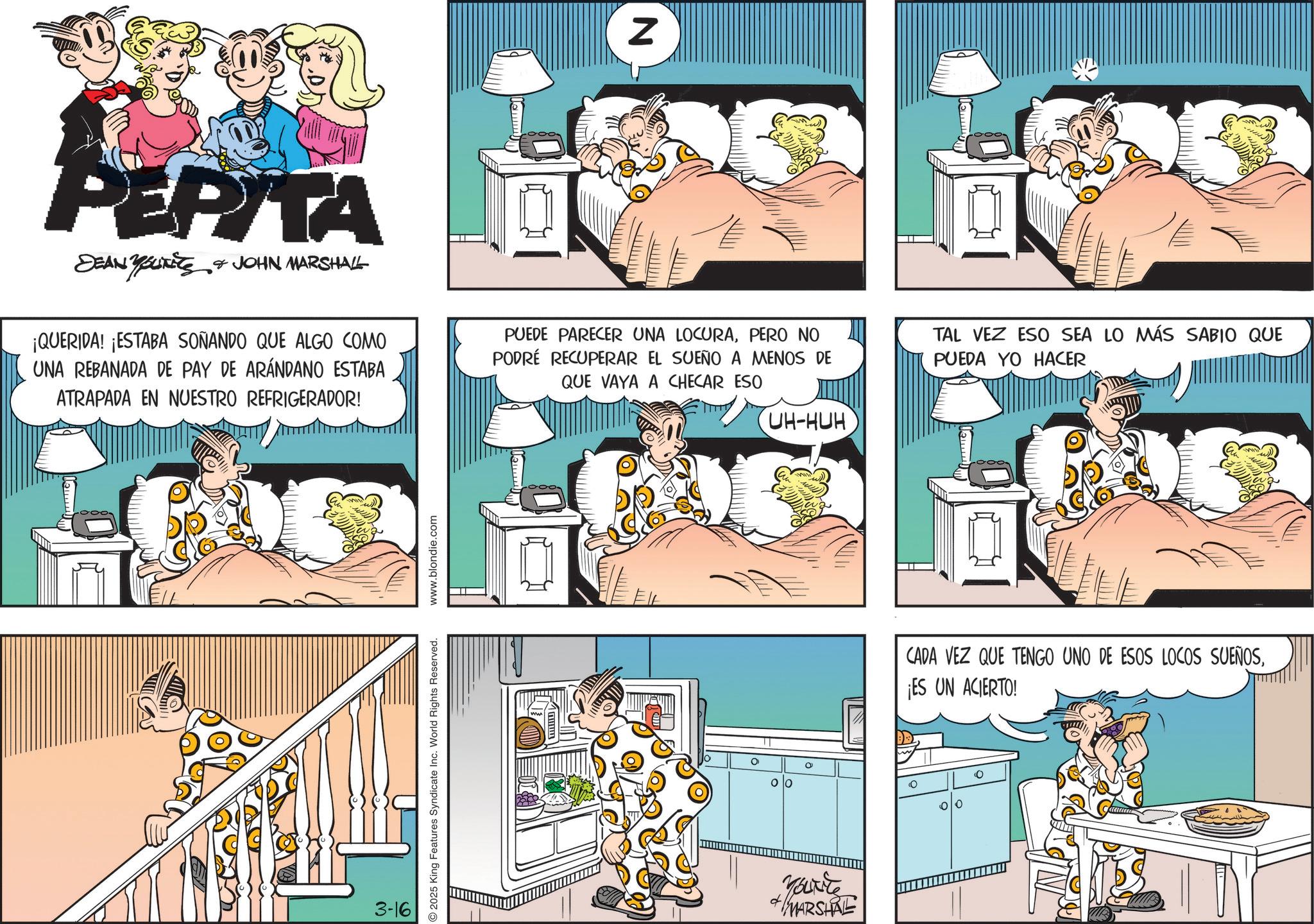 Humour OCR: N PEPITA PEPITA SEAN YOUTES & JOHN MARSHALL ¡QUERIDA! ¡ESTABA SOÑANDO QUE ALGO COMO UNA REBANADA DE PAY DE ARÁNDANO ESTABA ATRAPADA EN NUESTRO REFRIGERADOR! PUEDE PARECER UNA LOCURAPERO NO PODRÉ RECUPERAR EL SUEÑO A MENOS DE QUE VAYA A CHECAR ESO UH-HUH TAL VEZ ESO SEA LO MÁS SABIO QUE PUEDA YO HACER Lemm 3-16 2025 King Features Syndicate Inc. World Rights Reserved. www.blondie.com Jamm yourte +MARSHRE CADA VEZ QUE TENGO UNO DE ESOS LOCOS SUEÑOS¡ES UN ACIERTO! 10 0 0 N PEPITA PEPITA SEAN YOUTES & JOHN MARSHALL ¡ QUERIDA ! ¡ ESTABA SOÑANDO QUE ALGO COMO UNA REBANADA DE PAY DE ARÁNDANO ESTABA ATRAPADA EN NUESTRO REFRIGERADOR ! PUEDE PARECER UNA LOCURAPERO NO PODRÉ RECUPERAR EL SUEÑO A MENOS DE QUE VAYA A CHECAR ESO UH - HUH TAL VEZ ESO SEA LO MÁS SABIO QUE PUEDA YO HACER Lemm 3-16 2025 King Features Syndicate Inc. World Rights Reserved . www.blondie.com Jamm yourte + MARSHRE CADA VEZ QUE TENGO UNO DE ESOS LOCOS SUEÑOS¡ ES UN ACIERTO ! 10 0 0