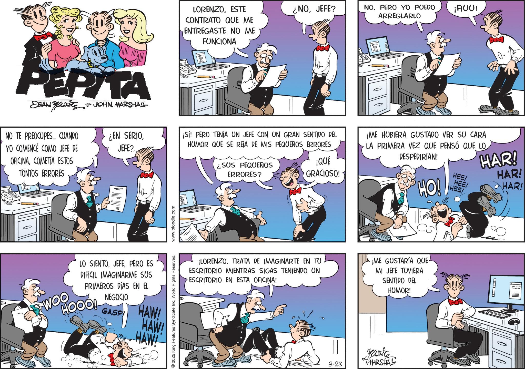 Animated cartoon OCR: PEPITA SEAN YOUTS & JOHN MARSHALL NO TE PREOCUPES... CUANDO YO COMENCÉ COMO JEFE DE ¿EN SERIOJEFE? OFICINACOMETIA ESTOS TONTOS ERRORES LO SIENTOPERO ES DIFÍCIL IMAGINARME SUS PRIMEROS DÍAS EN EL WHOOO! NEGOCIO GASP HAW! HAW! HAW! 2025 King Features Syndicate Inc. World Rights Reserved. www.blondie.com LORENZOESTE CONTRATO QUE ME ENTREGASTE NO ME FUNCIONA ¿NOJEFE? NOPERO YO PUEDO ¡FIUU! ARREGLARLO ¡Sí! PERO TENÍA UN JEFE CON UN GRAN SENTIDO DEL HUMOR QUE SE REÍA DE MIS PEQUEÑOS ERRORES ¿SUS PEQUEÑOS ERRORES? ¡QUÉ GRACIOSO! ¡ME HUBIERA GUSTADO VER SU CARA LA PRIMERA VEZ QUE PENSÓ QUE LO DESPEDIRÍAN! HO! HEE! HEE! HEE! HAR! HAR! HAR! ¡LORENZOTRATA DE IMAGINARTE EN TU ESCRITORIO MIENTRAS SIGAS TENIENDO UN ESCRITORIO EN ESTA OFICINA! ¡ME GUSTARÍA QUE MI JEFE TUVIERA SENTIDO DEL HUMOR! 3-23 MARSHALL ? PEPITA SEAN YOUTS & JOHN MARSHALL NO TE PREOCUPES ... CUANDO YO COMENCÉ COMO JEFE DE ¿ EN SERIOJEFE ? OFICINACOMETIA ESTOS TONTOS ERRORES LO SIENTOPERO ES DIFÍCIL IMAGINARME SUS PRIMEROS DÍAS EN EL WHOOO ! NEGOCIO GASP HAW ! HAW ! HAW ! 2025 King Features Syndicate Inc. World Rights Reserved . www.blondie.com LORENZOESTE CONTRATO QUE ME ENTREGASTE NO ME FUNCIONA ¿ NOJEFE ? NOPERO YO PUEDO ¡ FIUU ! ARREGLARLO ¡ Sí ! PERO TENÍA UN JEFE CON UN GRAN SENTIDO DEL HUMOR QUE SE REÍA DE MIS PEQUEÑOS ERRORES ¿ SUS PEQUEÑOS ERRORES ? ¡ QUÉ GRACIOSO ! ¡ ME HUBIERA GUSTADO VER SU CARA LA PRIMERA VEZ QUE PENSÓ QUE LO DESPEDIRÍAN ! HO ! HEE ! HEE ! HEE ! HAR ! HAR ! HAR ! ¡ LORENZOTRATA DE IMAGINARTE EN TU ESCRITORIO MIENTRAS SIGAS TENIENDO UN ESCRITORIO EN ESTA OFICINA ! ¡ ME GUSTARÍA QUE MI JEFE TUVIERA SENTIDO DEL HUMOR ! 3-23 MARSHALL ?