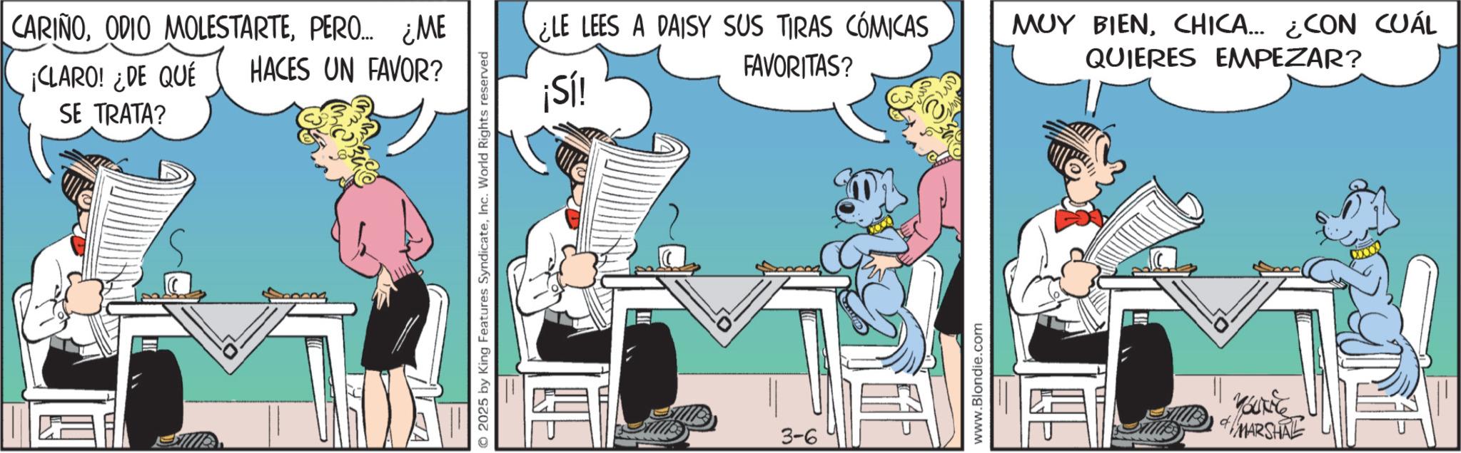 Publication OCR: CARIÑOPERO... ¿ME ¡CLARO! ¿DE QUÉ HACES UN FAVOR? SE TRATA? © 2025 by King Features SyndicateInc. World Rights reserved ELE LEES A DAISY SUS TIRAS CÓMICAS FAVORITAS? MUY BIENCHICA... ¿CON CUÁL QUIERES EMPEZAR? ¡Sí! 3-6 www.Blondie.com Bockie #MARSHAL CARIÑOODIO MOLESTARTEPERO ... ¿ ME ¡ CLARO ! ¿ DE QUÉ HACES UN FAVOR ? SE TRATA ? © 2025 by King Features SyndicateInc. World Rights reserved ELE LEES A DAISY SUS TIRAS CÓMICAS FAVORITAS ? MUY BIENCHICA ... ¿ CON CUÁL QUIERES EMPEZAR ? ¡ Sí ! 3-6 www.Blondie.com Bockie #MARSHAL