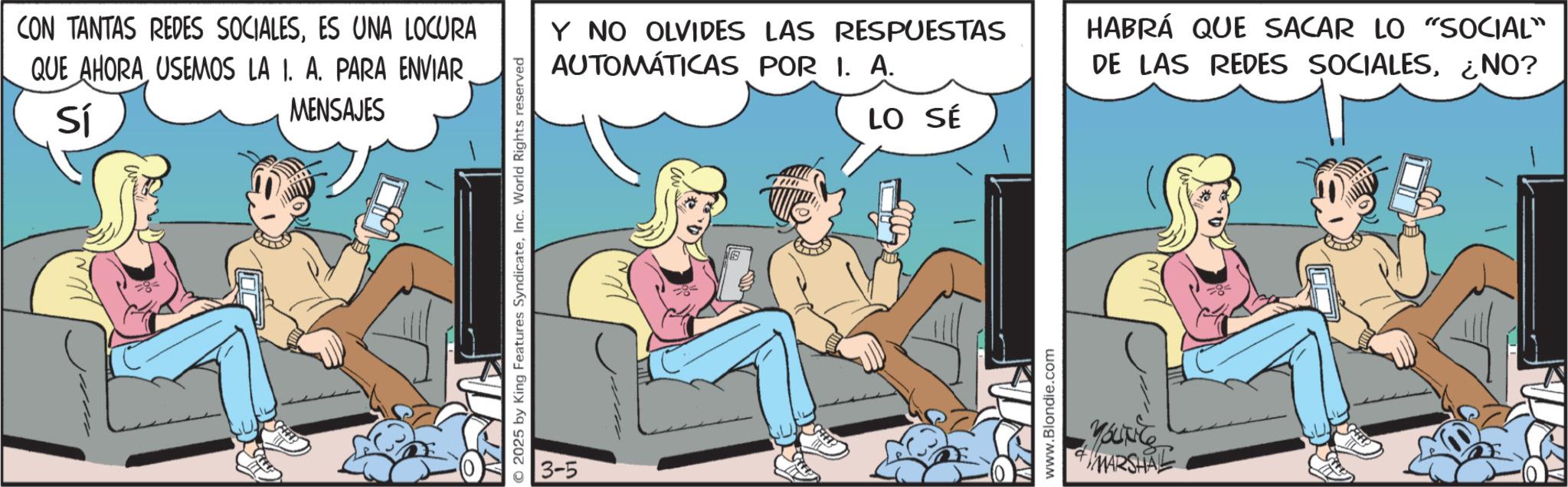 Publication OCR: CON TANTAS REDES SOCIALESES UNA LOCURA QUE AHORA USEMOS LA I. A. PARA ENVIAR Sí MENSAJES © 2025 by King Features SyndicateInc. World Rights reserved 3-5 Y NO OLVIDES LAS RESPUESTAS AUTOMÁTICAS POR I. A. LO SÉ S www.Blondie.com YOUNG MARSHAL HABRÁ QUE SACAR LO "SOCIAL" DE LAS REDES SOCIALES¿NO? CON TANTAS REDES SOCIALESES UNA LOCURA QUE AHORA USEMOS LA I. A. PARA ENVIAR Sí MENSAJES © 2025 by King Features SyndicateInc. World Rights reserved 3-5 Y NO OLVIDES LAS RESPUESTAS AUTOMÁTICAS POR I. A. LO SÉ S www.Blondie.com YOUNG MARSHAL HABRÁ QUE SACAR LO " SOCIAL " DE LAS REDES SOCIALES¿ NO ?