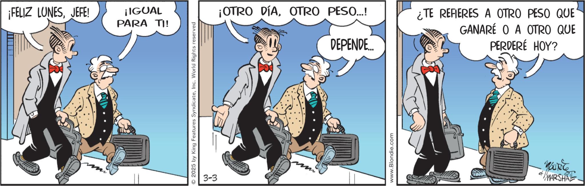 Comedy OCR: ¡FELIZ LUNESJEFE! ¡IGUAL PARA TI! 2025 by King Features SyndicateInc. World Rights reserved 3-3 ¡OTRO DÍAOTRO PESO...! DEPENDE... www.Blondie.com ¿TE REFIERES A OTRO PESO QUE GANARÉ O A OTRO QUE PERDERÉ HOY? MARSHAL ¡ FELIZ LUNESJEFE ! ¡ IGUAL PARA TI ! 2025 by King Features SyndicateInc. World Rights reserved 3-3 ¡ OTRO DÍAOTRO PESO ... ! DEPENDE ... www.Blondie.com ¿ TE REFIERES A OTRO PESO QUE GANARÉ O A OTRO QUE PERDERÉ HOY ? MARSHAL