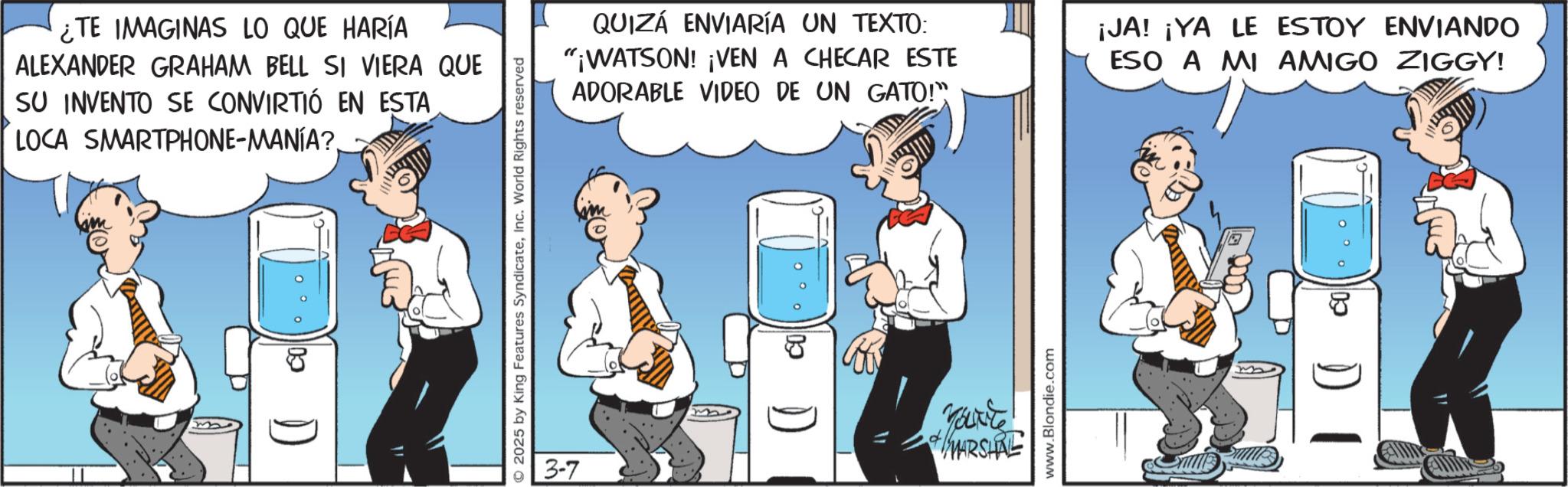 Cylinder OCR: ¿TE IMAGINAS LO QUE HARÍA ALEXANDER GRAHAM BELL SI VIERA QUE SU INVENTO SE CONVIRTIÓ EN ESTA LOCA SMARTPHONE-MANÍA???? D ©2025 by King Features SyndicateInc. World Rights reserved QUIZÁ ENVIARÍA UN TEXTO: "¡WATSON! ¡VEN A CHECAR ESTE ADORABLE VIDEO DE UN GATO!" ¡JA! ¡YA LE ESTOY ENVIANDO ESO A MI AMIGO ZIGGY! 3-7 a + MARSHRE www.Blondie.com CO ¿ TE IMAGINAS LO QUE HARÍA ALEXANDER GRAHAM BELL SI VIERA QUE SU INVENTO SE CONVIRTIÓ EN ESTA LOCA SMARTPHONE - MANÍA ???? D © 2025 by King Features SyndicateInc. World Rights reserved QUIZÁ ENVIARÍA UN TEXTO : " ¡ WATSON ! ¡ VEN A CHECAR ESTE ADORABLE VIDEO DE UN GATO ! " ¡ JA ! ¡ YA LE ESTOY ENVIANDO ESO A MI AMIGO ZIGGY ! 3-7 a + MARSHRE www.Blondie.com CO