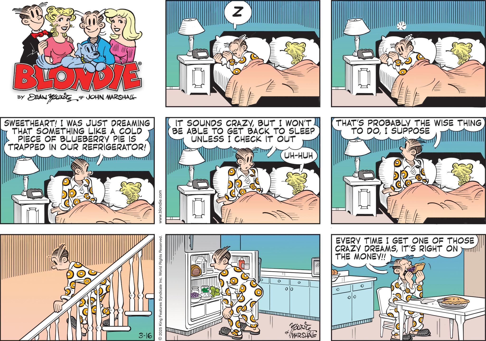 Publication OCR: N BLONDIE BY DEAN YOUTTS & JOHN MARSHALL SWEETHEART! I WAS JUST DREAMING THAT SOMETHING LIKE A COLD PIECE OF BLUEBERRY PIE IS TRAPPED IN OUR REFRIGERATOR! IT SOUNDS CRAZYBUT I WON'T BE ABLE TO GET BACK TO SLEEP UNLESS I CHECK IT OUT THAT'S PROBABLY THE WISE THING TO DOI SUPPOSE 3-16 2025 King Features Syndicate Inc. World Rights Reserved. www.blondie.com Lemm UH-HUH Lemm EVERY TIME I GET ONE OF THOSE CRAZY DREAMSIT'S RIGHT ON THE MONEY!! 10 0 0 0 d Yourite MARSHARE N BLONDIE BY DEAN YOUTTS & JOHN MARSHALL SWEETHEART ! I WAS JUST DREAMING THAT SOMETHING LIKE A COLD PIECE OF BLUEBERRY PIE IS TRAPPED IN OUR REFRIGERATOR ! IT SOUNDS CRAZYBUT I WON'T BE ABLE TO GET BACK TO SLEEP UNLESS I CHECK IT OUT THAT'S PROBABLY THE WISE THING TO DOI SUPPOSE 3-16 2025 King Features Syndicate Inc. World Rights Reserved . www.blondie.com Lemm UH - HUH Lemm EVERY TIME I GET ONE OF THOSE CRAZY DREAMSIT'S RIGHT ON THE MONEY !! 10 0 0 0 d Yourite MARSHARE