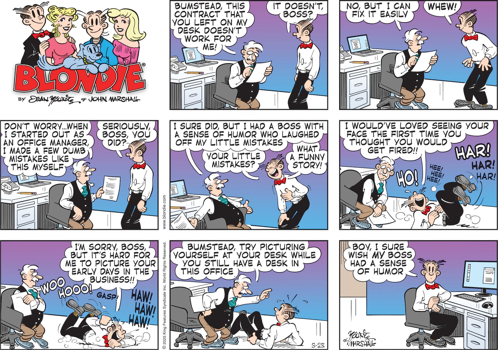 Animation OCR: BUMSTEADTHIS CONTRACT THAT YOU LEFT ON MY DESK DOESN'T WORK FOR ME! IT DOESN'TBOSS? NOBUT I CAN FIX IT EASILY WHEW! BLONDIE BY DEAN YOUTHS & JOHN MARSHALL DON'T WORRY...WHEN I STARTED OUT AS AN OFFICE MANAGERI MADE A FEW DUMB MISTAKES LIKE THIS MYSELF SERIOUSLYYOU DID? I SURE DIDBUT I HAD A BOSS WITH A SENSE OF HUMOR WHO LAUGHED OFF MY LITTLE MISTAKES YOUR LITTLE MISTAKES? WHAT A FUNNY STORY! I WOULD'VE LOVED SEEING YOUR FACE THE FIRST TIME YOU THOUGHT YOU WOULD GET FIRED!! HO! HEE! HEE! HEE! HAR! HAR! HAR! wwwww BUMSTEADTRY PICTURING YOURSELF AT YOUR DESK WHILE YOU STILL HAVE A DESK IN THIS OFFICE BOYI SURE WISH MY BOSSHAD A SENSE OF HUMOR 2025 King Features Syndicate Inc. World Rights Reserved. www.blondie.com I'M SORRYBUT IT'S HARD FOR ME TO PICTURE YOUR EARLY DAYS IN THE BUSINESS!! GASP HAW HAW! HAW 3-23 YOU'RE MARSHALL 4 1010/0 BUMSTEADTHIS CONTRACT THAT YOU LEFT ON MY DESK DOESN'T WORK FOR ME ! IT DOESN'TBOSS ? NOBUT I CAN FIX IT EASILY WHEW ! BLONDIE BY DEAN YOUTHS & JOHN MARSHALL DON'T WORRY ... WHEN I STARTED OUT AS AN OFFICE MANAGERI MADE A FEW DUMB MISTAKES LIKE THIS MYSELF SERIOUSLYYOU DID ? I SURE DIDBUT I HAD A BOSS WITH A SENSE OF HUMOR WHO LAUGHED OFF MY LITTLE MISTAKES YOUR LITTLE MISTAKES ? WHAT A FUNNY STORY ! I WOULD'VE LOVED SEEING YOUR FACE THE FIRST TIME YOU THOUGHT YOU WOULD GET FIRED !! HO ! HEE ! HEE ! HEE ! HAR ! HAR ! HAR ! wwwww BUMSTEADTRY PICTURING YOURSELF AT YOUR DESK WHILE YOU STILL HAVE A DESK IN THIS OFFICE BOYI SURE WISH MY BOSSHAD A SENSE OF HUMOR 2025 King Features Syndicate Inc. World Rights Reserved . www.blondie.com I'M SORRYBUT IT'S HARD FOR ME TO PICTURE YOUR EARLY DAYS IN THE BUSINESS !! GASP HAW HAW ! HAW 3-23 YOU'RE MARSHALL 4 1010/0