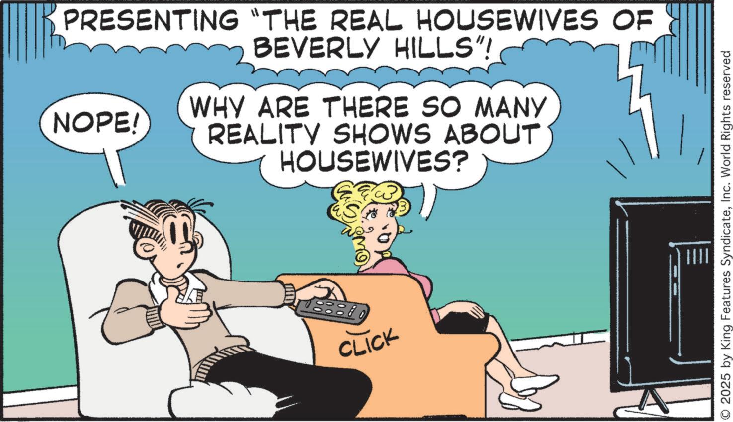 Hearing OCR: PRESENTING "THE REAL HOUSEWIVES OF BEVERLY HILLS"! NOPE! WHY ARE THERE SO MANY REALITY SHOWS ABOUT HOUSEWIVES? CLICK © 2025 by King Features SyndicateInc. World Rights reserved PRESENTING " THE REAL HOUSEWIVES OF BEVERLY HILLS " ! NOPE ! WHY ARE THERE SO MANY REALITY SHOWS ABOUT HOUSEWIVES ? CLICK © 2025 by King Features SyndicateInc. World Rights reserved