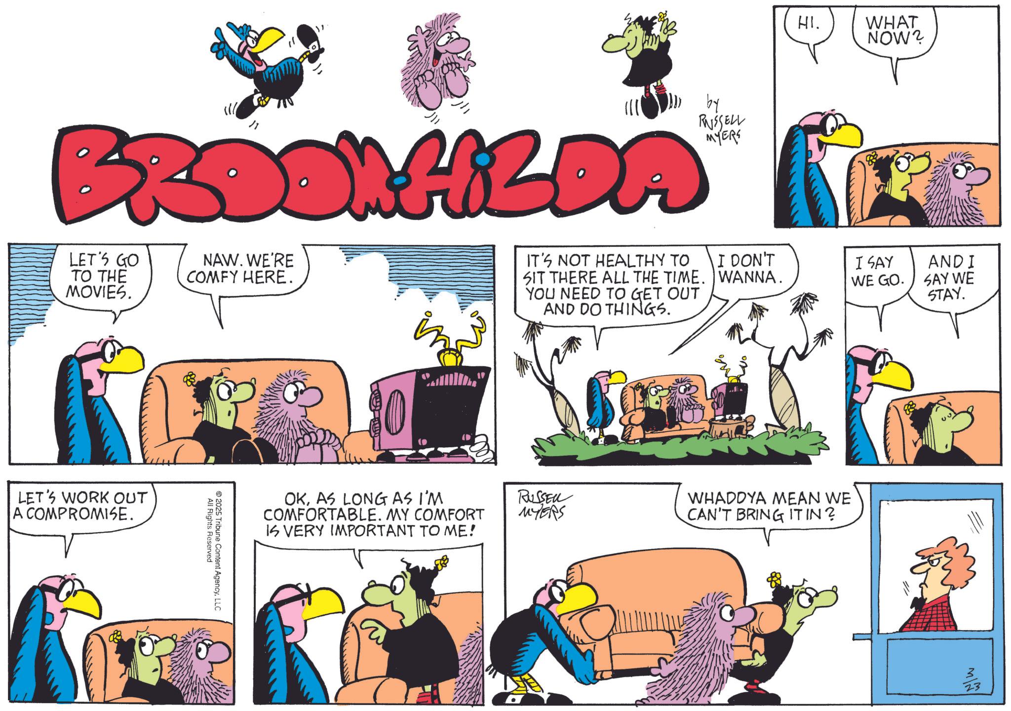Hearing OCR: " HI. BROOK HILDA LET'S GO TO THE MOVIES. NAW. WE'RE COMFY HERE. by RUSSELL MYERS IT'S NOT HEALTHY TO I DON'T SIT THERE ALL THE TIME. WANNA. YOU NEED TO GET OUT AND DO THINGS. LET'S WORK OUT A COMPROMISE. All Rights Reserved 2025 Tribune Content AgencyLLC WHAT NOW? I SAY WE GO. AND I SAY WE STAY. OKAS LONG AS I'M COMFORTABLE. MY COMFORT IS VERY IMPORTANT TO ME! RUSSER MYERS WHADDYA MEAN WE CAN'T BRING IT IN? ??? " HI . BROOK HILDA LET'S GO TO THE MOVIES . NAW . WE'RE COMFY HERE . by RUSSELL MYERS IT'S NOT HEALTHY TO I DON'T SIT THERE ALL THE TIME . WANNA . YOU NEED TO GET OUT AND DO THINGS . LET'S WORK OUT A COMPROMISE . All Rights Reserved 2025 Tribune Content AgencyLLC WHAT NOW ? I SAY WE GO . AND I SAY WE STAY . OKAS LONG AS I'M COMFORTABLE . MY COMFORT IS VERY IMPORTANT TO ME ! RUSSER MYERS WHADDYA MEAN WE CAN'T BRING IT IN ? ???