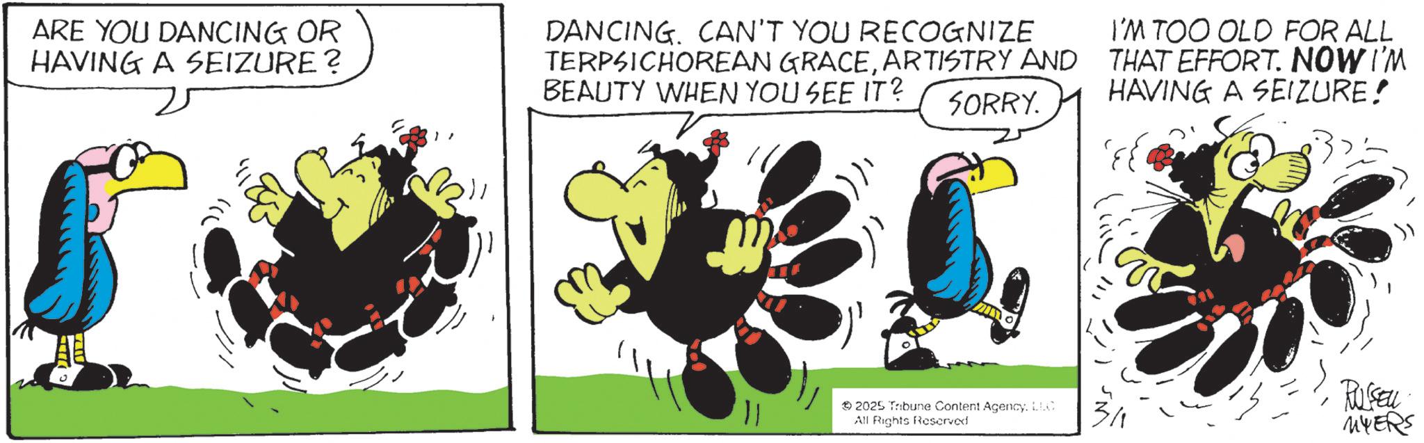 Graphic design OCR: ARE YOU DANCING OR HAVING A SEIZURE? DANCING. CAN'T YOU RECOGNIZE TERPSICHOREAN GRACEARTISTRY AND BEAUTY WHEN YOU SEE IT? SORRY. I'M TOO OLD FOR ALL THAT EFFORT. NOW I'M HAVING A SEIZURE! ??? 11 2025 Tribune Content AgencyLLC All Rights Reserved RUSEU MYERS ARE YOU DANCING OR HAVING A SEIZURE ? DANCING . CAN'T YOU RECOGNIZE TERPSICHOREAN GRACEARTISTRY AND BEAUTY WHEN YOU SEE IT ? SORRY . I'M TOO OLD FOR ALL THAT EFFORT . NOW I'M HAVING A SEIZURE ! ??? 11 2025 Tribune Content AgencyLLC All Rights Reserved RUSEU MYERS
