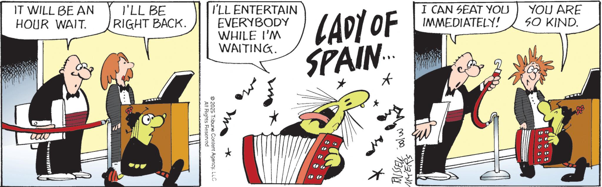 Fictional character OCR: IT WILL BE AN HOUR WAIT. I'LL BE RIGHT BACK. www I'LL ENTERTAIN EVERYBODY WHILE I'M WAITING. w LADY OF SPAIN.... * I CAN SEAT YOU IMMEDIATELY! YOU ARE SO KIND. All Rights Reserved 2025 Tribune Content AgencyLLC + © RUSSELL col MYER IT WILL BE AN HOUR WAIT . I'LL BE RIGHT BACK . www I'LL ENTERTAIN EVERYBODY WHILE I'M WAITING . w LADY OF SPAIN .... * I CAN SEAT YOU IMMEDIATELY ! YOU ARE SO KIND . All Rights Reserved 2025 Tribune Content AgencyLLC + © RUSSELL col MYER