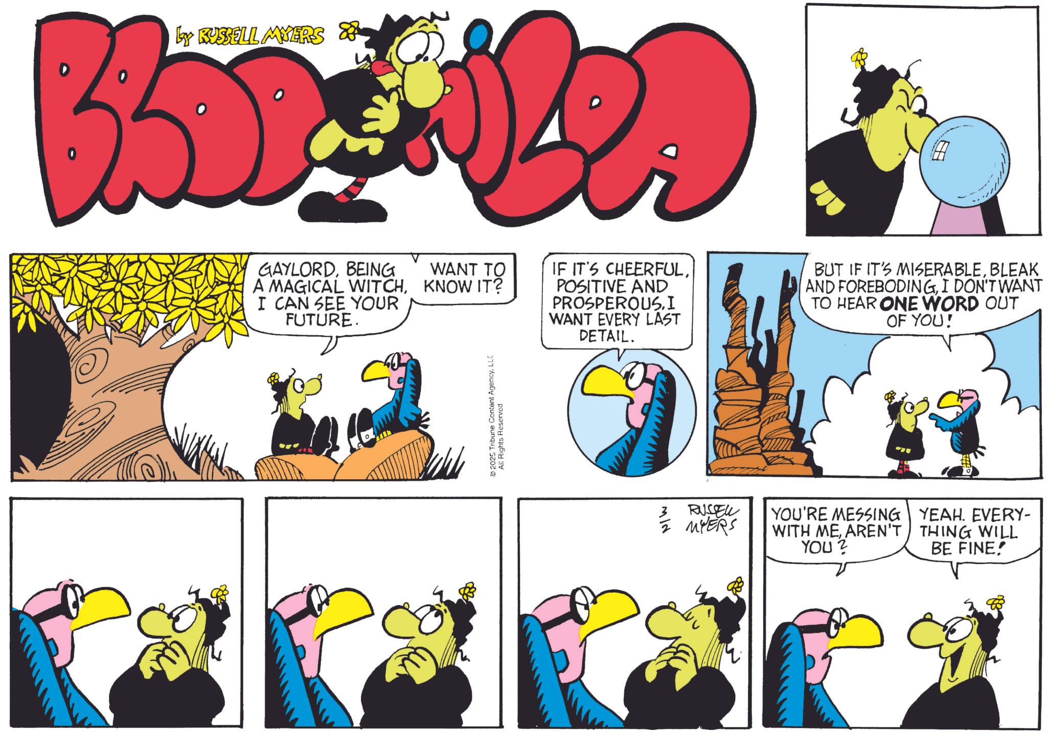 Comic book OCR: Ly RUSSELL MYERS & GAYLORDBEING A MAGICAL WITCHI CAN SEE YOUR FUTURE. WANT TO KNOW IT? 2025 Tribune Content AgencyLLC All Rights Reserved IF IT'S CHEERFULPOSITIVE AND PROSPEROUS.I WANT EVERY LAST DETAIL. BUT IF IT'S MISERABLEBLEAK AND FOREBODINGI DON'T WANT TO HEAR ONE WORD OUT OF YOU! 3 RUSSELL MYERS YOU'RE MESSING WITH MEAREN'T YOU? YEAH. EVERY- THING WILL BE FINE! Ly RUSSELL MYERS & GAYLORDBEING A MAGICAL WITCHI CAN SEE YOUR FUTURE . WANT TO KNOW IT ? 2025 Tribune Content AgencyLLC All Rights Reserved IF IT'S CHEERFULPOSITIVE AND PROSPEROUS.I WANT EVERY LAST DETAIL . BUT IF IT'S MISERABLEBLEAK AND FOREBODINGI DON'T WANT TO HEAR ONE WORD OUT OF YOU ! 3 RUSSELL MYERS YOU'RE MESSING WITH MEAREN'T YOU ? YEAH . EVERY- THING WILL BE FINE !