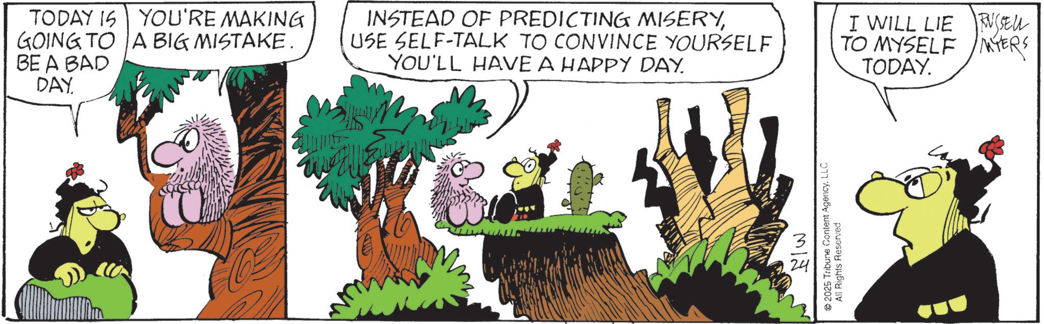 Graphics OCR: TODAY IS YOU'RE MAKING GOING TO A BIG MISTAKE. BE A BAD DAY INSTEAD OF PREDICTING MISERYUSE SELF-TALK TO CONVINCE YOURSELF YOU'LL HAVE A HAPPY DAY. I WILL LIE RUSSELL TO MYSELF MYERS TODAY. MIJ 2025 Tribune Content Agency. LLC All Rights Reserved TODAY IS YOU'RE MAKING GOING TO A BIG MISTAKE . BE A BAD DAY INSTEAD OF PREDICTING MISERYUSE SELF - TALK TO CONVINCE YOURSELF YOU'LL HAVE A HAPPY DAY . I WILL LIE RUSSELL TO MYSELF MYERS TODAY . MIJ 2025 Tribune Content Agency . LLC All Rights Reserved