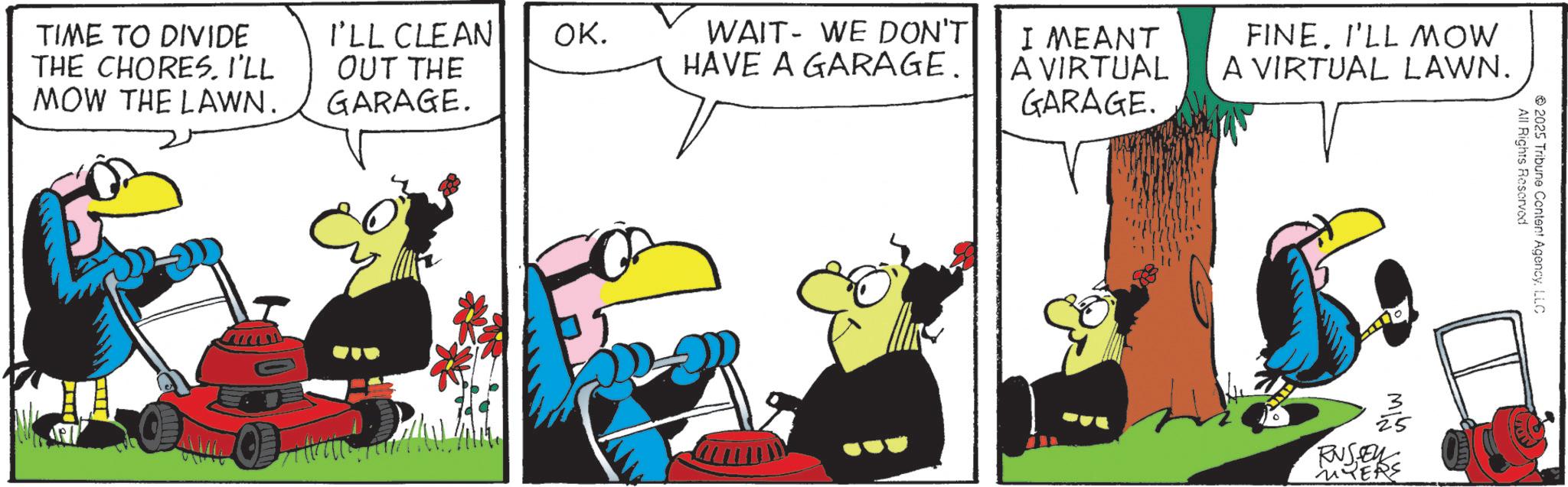Animated cartoon OCR: TIME TO DIVIDE THE CHORESI'LL MOW THE LAWN. I'LL CLEAN OK. OUT THE WAIT WE DON'T HAVE A GARAGE. GARAGE. I MEANT A VIRTUAL GARAGE. FINE. I'LL MOW A VIRTUAL LAWN. 25 RUSE MYERS All Rights Reserved 2025 Tribune Content AgencyLLC TIME TO DIVIDE THE CHORESI'LL MOW THE LAWN . I'LL CLEAN OK . OUT THE WAIT WE DON'T HAVE A GARAGE . GARAGE . I MEANT A VIRTUAL GARAGE . FINE . I'LL MOW A VIRTUAL LAWN . 25 RUSE MYERS All Rights Reserved 2025 Tribune Content Agency