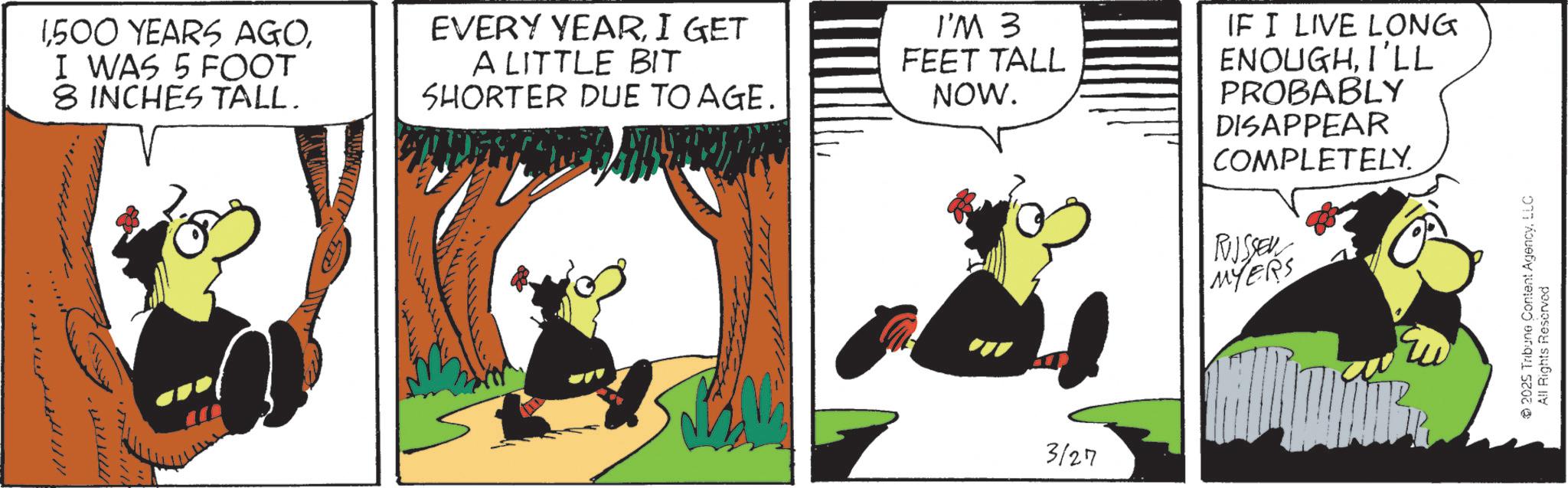 Comics OCR: 1I WAS 5 FOOT 8 INCHES TALL. EVERY YEARI GET A LITTLE BIT SHORTER DUE TO AGE. I'M 3 FEET TALL NOW. 3127 IF I LIVE LONG ENOUGHI'LL PROBABLY DISAPPEAR COMPLETELY. RUUSSEN MYERS 2025 Tribune Content AgencyLLC All Rights Reserved 1500 YEARS AGOI WAS 5 FOOT 8 INCHES TALL . EVERY YEARI GET A LITTLE BIT SHORTER DUE TO AGE . I'M 3 FEET TALL NOW . 3127 IF I LIVE LONG ENOUGHI'LL PROBABLY DISAPPEAR COMPLETELY . RUUSSEN MYERS 2025 Tribune Content AgencyLLC All Rights Reserved