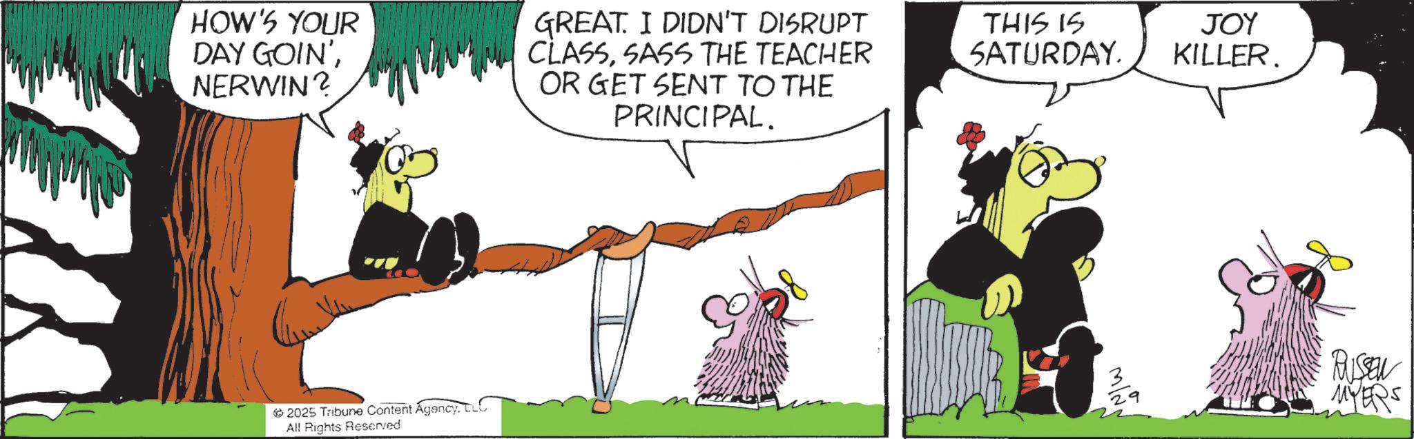 Comics OCR: HOW'S YOUR DAY GOIN'NERWIN? GREAT. I DIDN'T DISRUPT CLASSSASS THE TEACHER OR GET SENT TO THE PRINCIPAL. THIS IS SATURDAY. 2025 Tribune Content AgencyLLC All Rights Reserved JOY KILLER. 3 29 RUSSEN MYERS HOW'S YOUR DAY GOIN 'NERWIN ? GREAT . I DIDN'T DISRUPT CLASSSASS THE TEACHER OR GET SENT TO THE PRINCIPAL . THIS IS SATURDAY . 2025 Tribune Content AgencyLLC All Rights Reserved JOY KILLER . 3 29 RUSSEN MYERS