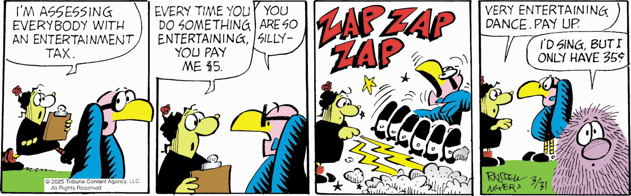 Fictional character OCR: I'M ASSESSING EVERYBODY WITH AN ENTERTAINMENT. TAX. EVERY TIME YOU YOU DO SOMETHING ARE SO ENTERTAININGSILLY- YOU PAY ME $5. ZARZAP ZAP VERY ENTERTAINING DANCE. PAY UP. I'D SINGBUTI ONLY HAVE 35¢ 2025 Tribune Content AgencyLLC All Rights Reserved RUSSELL 3/31 MYERS I'M ASSESSING EVERYBODY WITH AN ENTERTAINMENT . TAX . EVERY TIME YOU YOU DO SOMETHING ARE SO ENTERTAININGSILLY- YOU PAY ME $ 5 . ZARZAP ZAP VERY ENTERTAINING DANCE . PAY UP . I'D SINGBUTI ONLY HAVE 35 ¢ 2025 Tribune Content AgencyLLC All Rights Reserved RUSSELL 3/31 MYERS