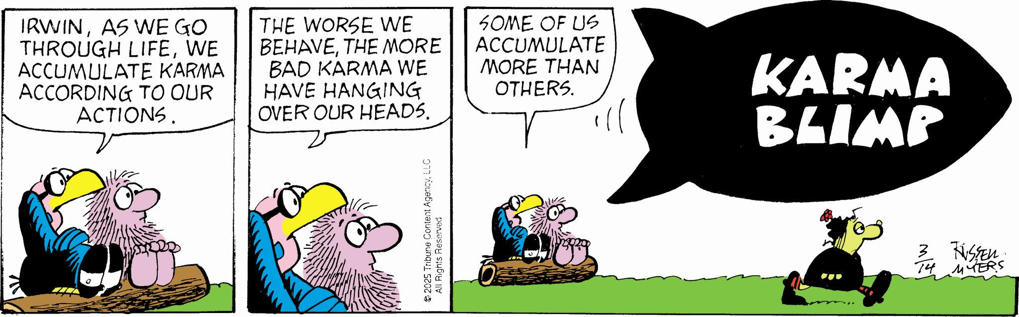 Graphics OCR: IRWINAS WE GO THROUGH LIFEWE ACCUMULATE KARMA ACCORDING TO OUR ACTIONS. THE WORSE WE BEHAVETHE MORE BAD KARMA WE HAVE HANGING OVER OUR HEADS. SOME OF US ACCUMULATE MORE THAN OTHERS. KARMA BLIMP 2025 Tribune Content AgencyLLC All Rights Reserved 3 RUSSEN 14 MYERS IRWINAS WE GO THROUGH LIFEWE ACCUMULATE KARMA ACCORDING TO OUR ACTIONS . THE WORSE WE BEHAVETHE MORE BAD KARMA WE HAVE HANGING OVER OUR HEADS . SOME OF US ACCUMULATE MORE THAN OTHERS . KARMA BLIMP 2025 Tribune Content AgencyLLC All Rights Reserved 3 RUSSEN 14 MYERS