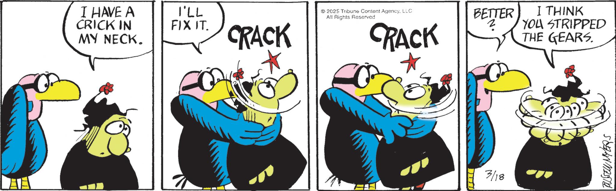 Comic book OCR: I HAVE A CRICK IN MY NECK. I'LL FIX IT. 2025 Tribune Content AgencyLLC All Rights Reserved BETTER I THINK CRACK CRACK ? YOU STRIPPED THE GEARS. 3/18 TUSSEW MYERS I HAVE A CRICK IN MY NECK . I'LL FIX IT . 2025 Tribune Content AgencyLLC All Rights Reserved BETTER I THINK CRACK CRACK ? YOU STRIPPED THE GEARS . 3/18 TUSSEW MYERS