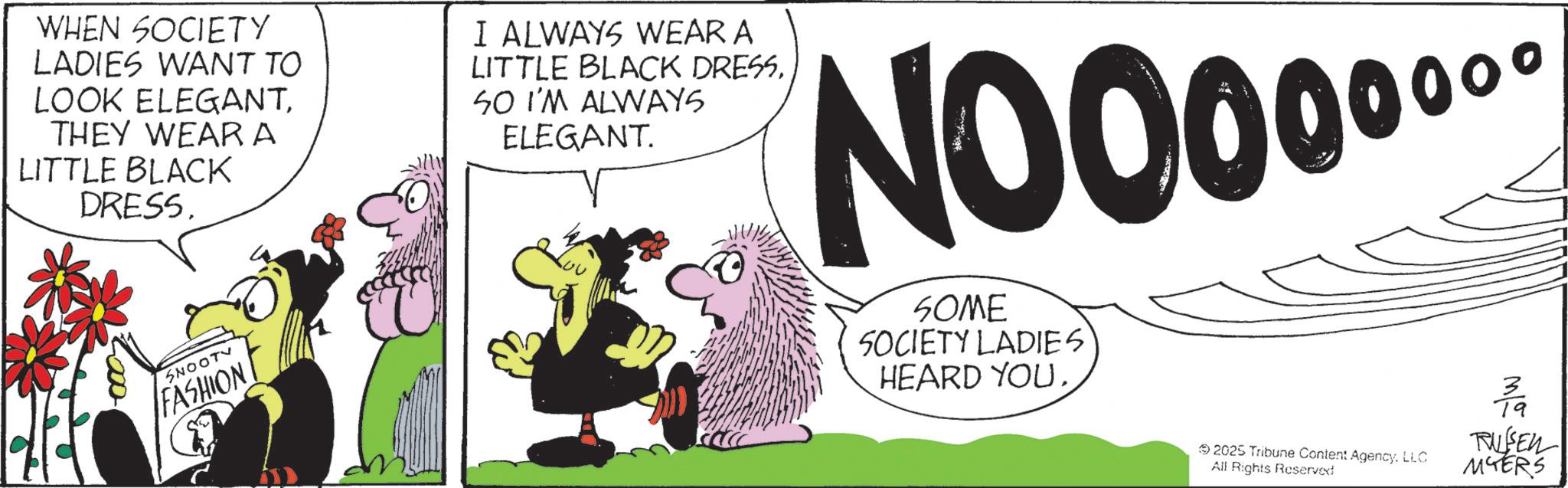 Comic book OCR: WHEN SOCIETY LADIES WANT TO LOOK ELEGANTTHEY WEAR A LITTLE BLACK DRESS. I ALWAYS WEAR A LITTLE BLACK DRESSSO I'M ALWAYS ELEGANT. 0?? NOO0000 SNOOTV FASHION SOME SOCIETY LADIES HEARD YOU. 2025 Tribune Content AgencyLLC All Rights Reserved 3/9 RUSSEN MYERS WHEN SOCIETY LADIES WANT TO LOOK ELEGANTTHEY WEAR A LITTLE BLACK DRESS . I ALWAYS WEAR A LITTLE BLACK DRESSSO I'M ALWAYS ELEGANT . 0?? NOO0000 SNOOTV FASHION SOME SOCIETY LADIES HEARD YOU . 2025 Tribune Content AgencyLLC All Rights Reserved 3/9 RUSSEN MYERS