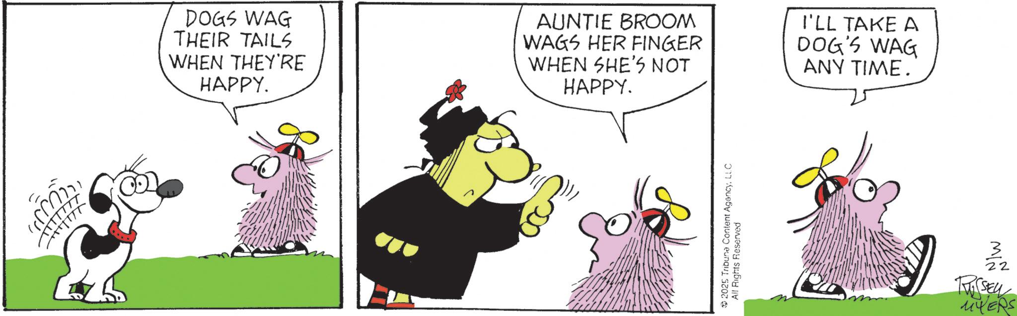 Fictional character OCR: DOGS WAG THEIR TAILS WHEN THEY'RE HAPPY. AUNTIE BROOM WAGS HER FINGER WHEN SHE'S NOT HAPPY. I'LL TAKE A DOG'S WAG ANY TIME. 2025 Tribune Content AgencyLLC All Rights Reserved (SELL MYERS DOGS WAG THEIR TAILS WHEN THEY'RE HAPPY . AUNTIE BROOM WAGS HER FINGER WHEN SHE'S NOT HAPPY . I'LL TAKE A DOG'S WAG ANY TIME . 2025 Tribune Content AgencyLLC All Rights Reserved ( SELL MYERS