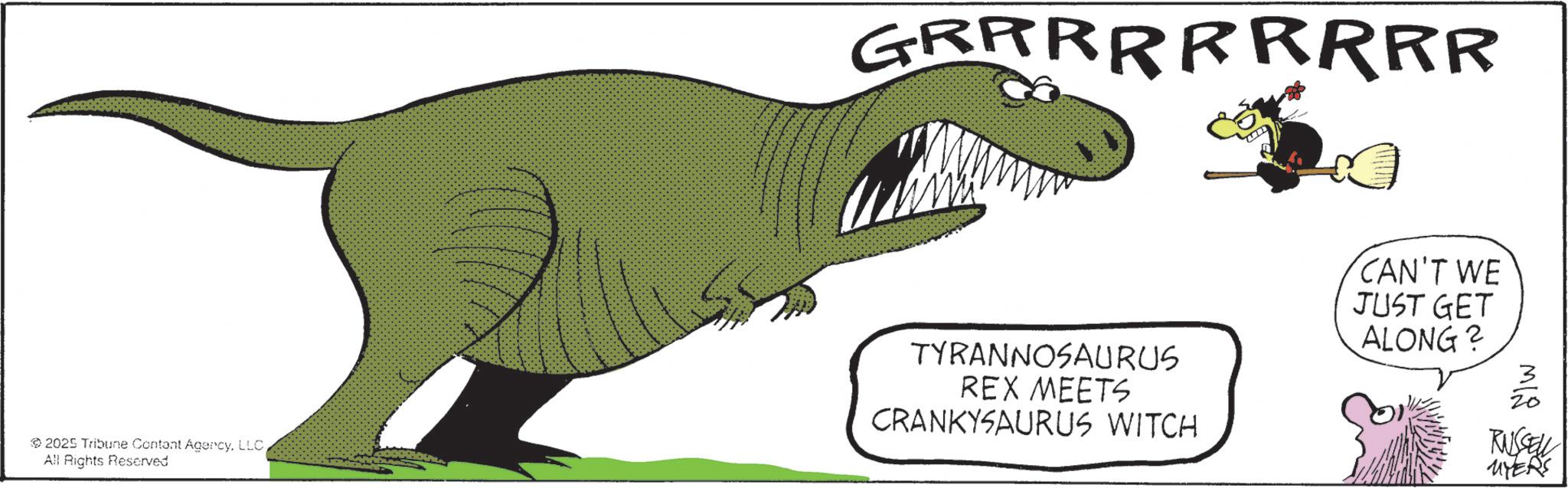 Fiction OCR: GRRRRRRRRR 2025 Tribune Contant AgencyAll Rights Reserved TYRANNOSAURUS REX MEETS CRANKYSAURUS WITCH CAN'T WE JUST GET ALONG? MIS RUSSELL MYERS GRRRRRRRRR 2025 Tribune Contant AgencyAll Rights Reserved TYRANNOSAURUS REX MEETS CRANKYSAURUS WITCH CAN'T WE JUST GET ALONG ? MIS RUSSELL MYERS
