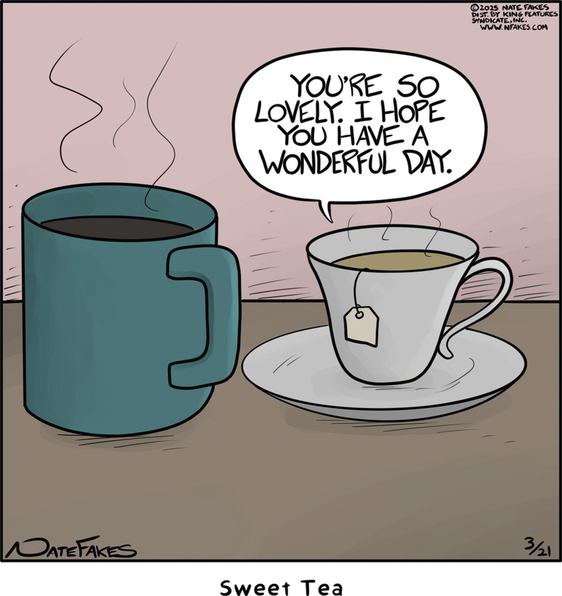 Teacup OCR: YOU'RE SO LOVELY. I HOPE YOU HAVE A WONDERFUL DAY. NATE FAKES Sweet Tea ©2025 NATE FAKES DIST. BY KING FEATURES SYNDICATEINC. WWW.NFAKES.COM 3/21 YOU'RE SO LOVELY . I HOPE YOU HAVE A WONDERFUL DAY . NATE FAKES Sweet Tea © 2025 NATE FAKES DIST . BY KING FEATURES SYNDICATEINC . WWW.NFAKES.COM 3/21