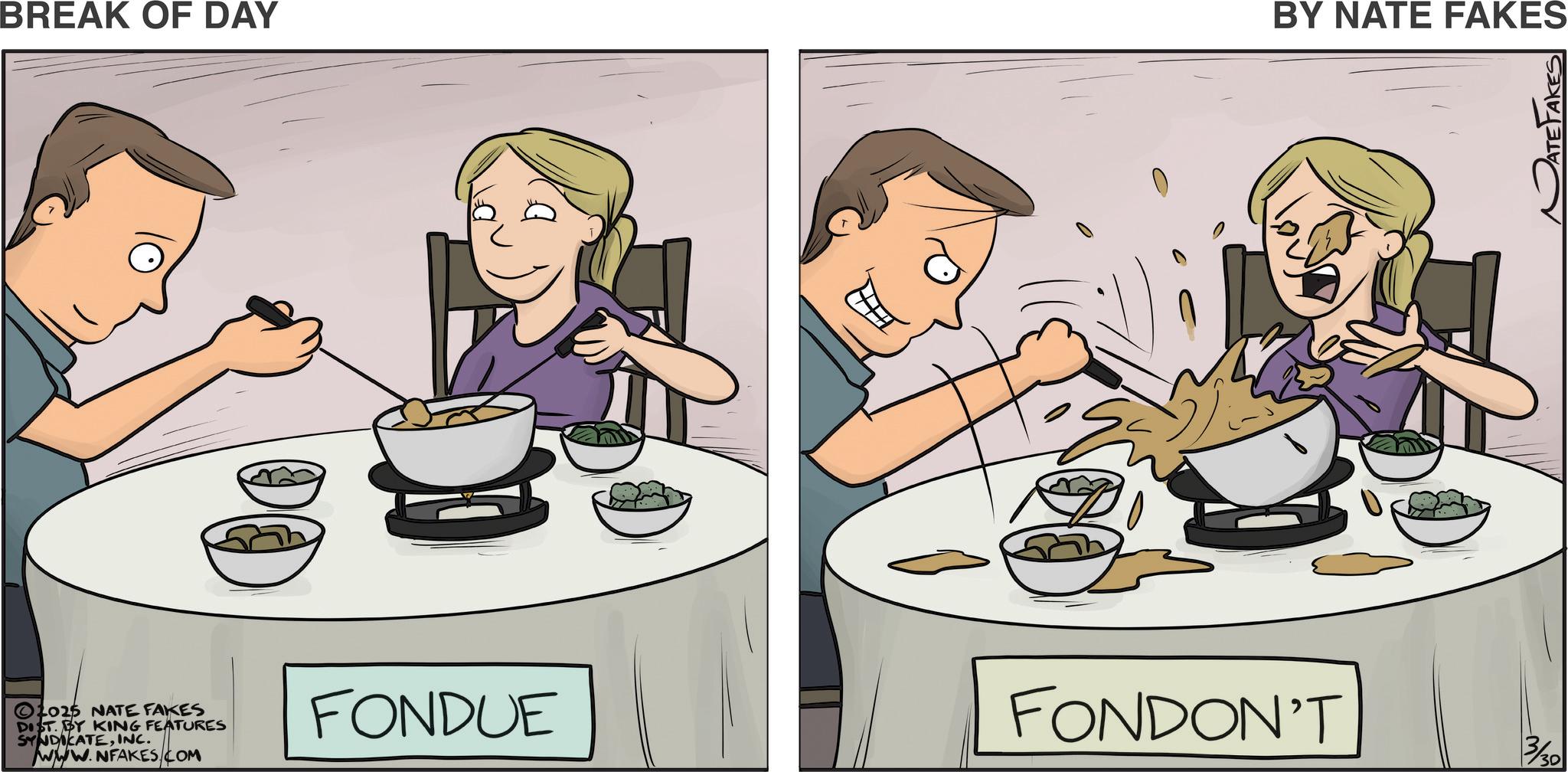 Comfort food OCR: BREAK OF DAY BY NATE FAKES ?2025 NATE FAKES DIST. BY KING FEATURES SYNDICATEINC. www.NFAKES.COM FONDUE FONDON'T 3/30 BREAK OF DAY BY NATE FAKES ?2025 NATE FAKES DIST . BY KING FEATURES SYNDICATEINC . www.NFAKES.COM FONDUE FONDON'T 3/30