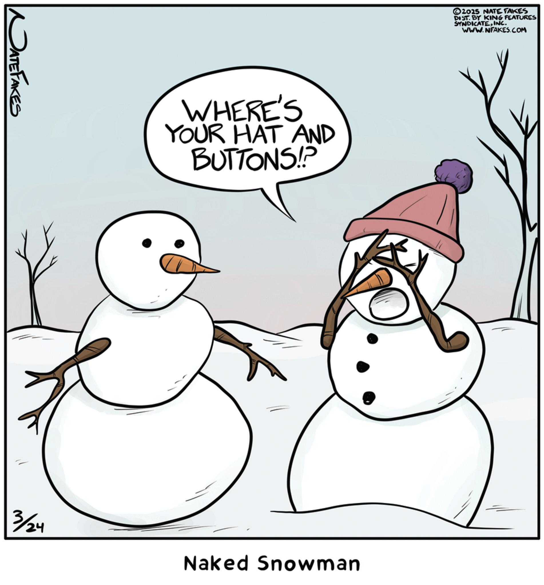Animation OCR: DATE FAKES WHERE'S YOUR HAT AND BUTTONS!? 3/24 ©2025 NATE FAKES DIST. BY KING FEATURES SYNDICATEINC. WWW.NFAKES.COM Naked Snowman DATE FAKES WHERE'S YOUR HAT AND BUTTONS !? 3/24 © 2025 NATE FAKES DIST . BY KING FEATURES SYNDICATEINC . WWW.NFAKES.COM Naked Snowman
