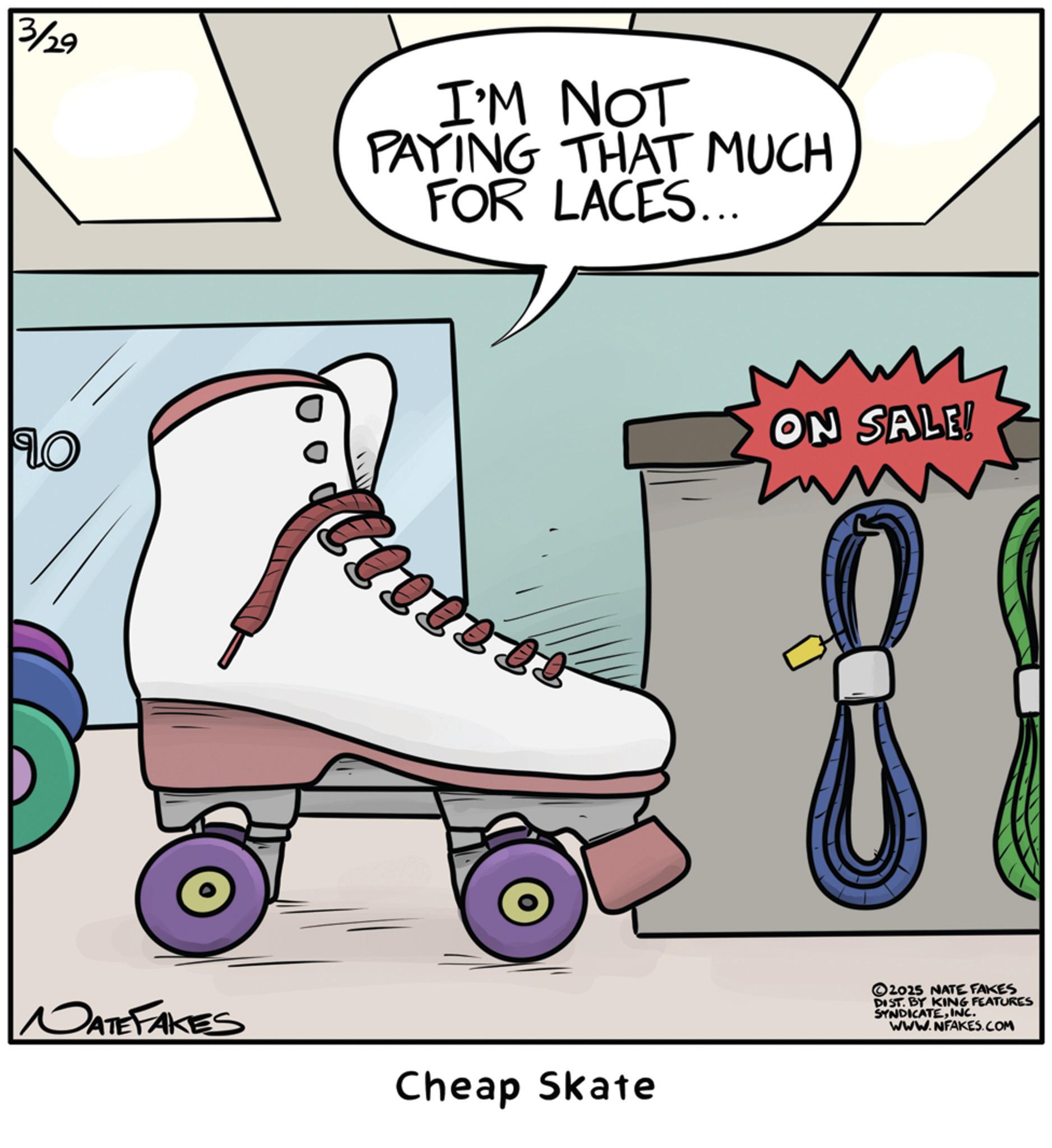 Roller skating OCR: 3/29 I'M NOT PAYING THAT MUCH FOR LACES... Lo NATEFAKES 2000 200 Cheap Skate W ON SALE! 2025 NATE FAKES DIST. BY KING FEATURES SYNDICATEINC. WWW.NFAKES.COM 3/29 I'M NOT PAYING THAT MUCH FOR LACES ... Lo NATEFAKES 2000 200 Cheap Skate W ON SALE ! 2025 NATE FAKES DIST . BY KING FEATURES SYNDICATEINC . WWW.NFAKES.COM
