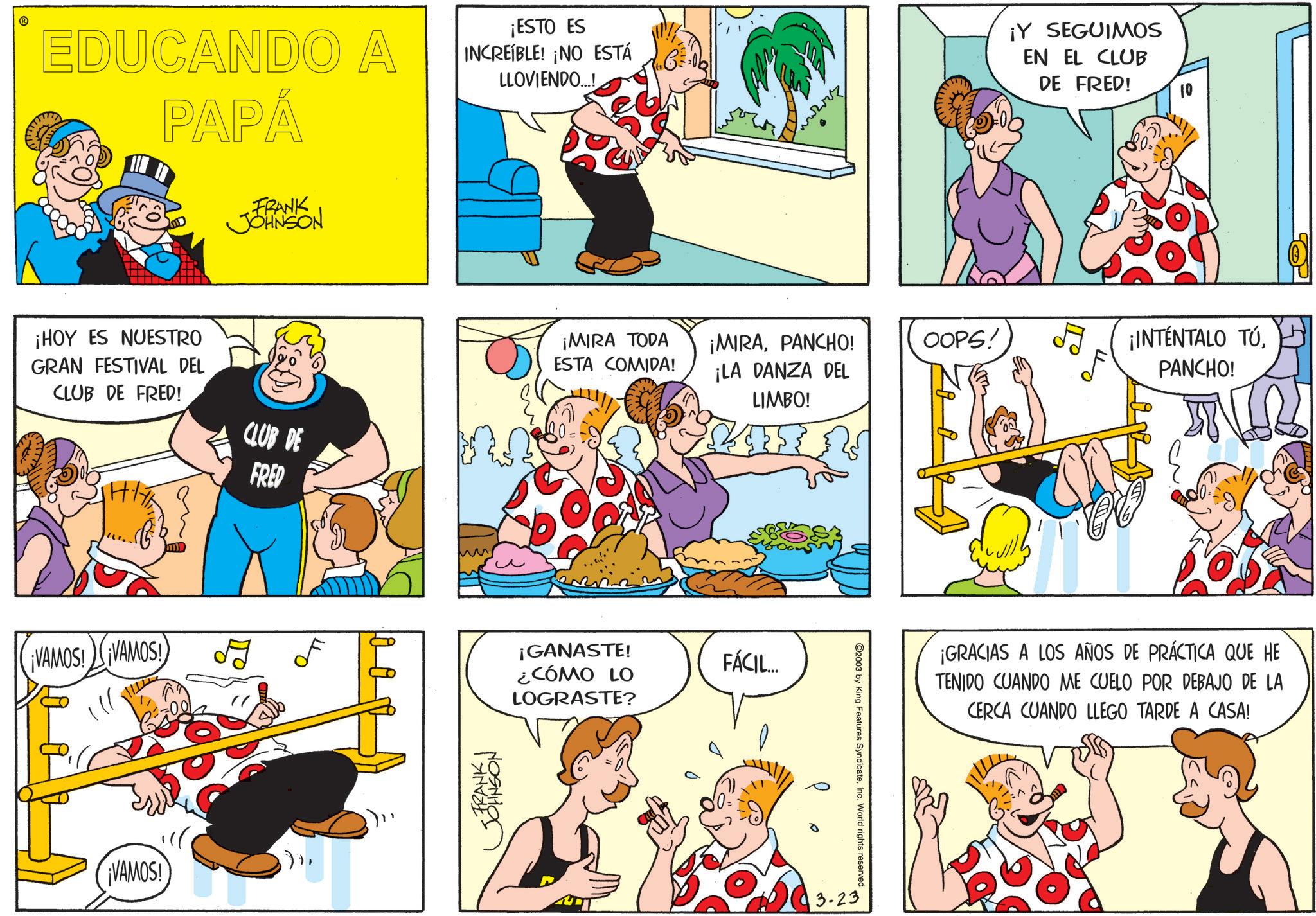 Animation OCR: EDUCANDO A PAPÁ ¡ESTO ES INCREIBLE! ¡NO ESTÁ LLOVIENDO...! ¡Y SEGUIMOS EN EL CLUB DE FRED! FRANK JOHNSON ¡HOY ES NUESTRO GRAN FESTIVAL DEL CLUB DE FRED! CLUB DE FRED ¡VAMOS! ¡VAMOS! ¡VAMOS! •FRANKI JOHNSON 10 ¡MIRA TODA ESTA COMIDA! ¡MIRAPANCHO! ¡LA DANZA DEL LIMBO! OOPS! ¡INTÉNTALO TÚPANCHO! ¡GANASTE! ¿CÓMO LO LOGRASTE? FÁCIL... 3-23 ©2003 by King Features SyndicateInc. World rights reserved. ¡GRACIAS A LOS AÑOS DE PRÁCTICA QUE HE TENIDO CUANDO ME CUELO POR DEBAJO DE LA CERCA CUANDO LLEGO TARDE A CASA! EDUCANDO A PAPÁ ¡ ESTO ES INCREIBLE ! ¡ NO ESTÁ LLOVIENDO ... ! ¡ Y SEGUIMOS EN EL CLUB DE FRED ! FRANK JOHNSON ¡ HOY ES NUESTRO GRAN FESTIVAL DEL CLUB DE FRED ! CLUB DE FRED ¡ VAMOS ! ¡ VAMOS ! ¡ VAMOS ! • FRANKI JOHNSON 10 ¡ MIRA TODA ESTA COMIDA ! ¡ MIRAPANCHO ! ¡ LA DANZA DEL LIMBO ! OOPS ! ¡ INTÉNTALO TÚPANCHO ! ¡ GANASTE ! ¿ CÓMO LO LOGRASTE ? FÁCIL ... 3-23 © 2003 by King Features SyndicateInc. World rights reserved . ¡ GRACIAS A LOS AÑOS DE PRÁCTICA QUE HE TENIDO CUANDO ME CUELO POR DEBAJO DE LA CERCA CUANDO LLEGO TARDE A CASA !