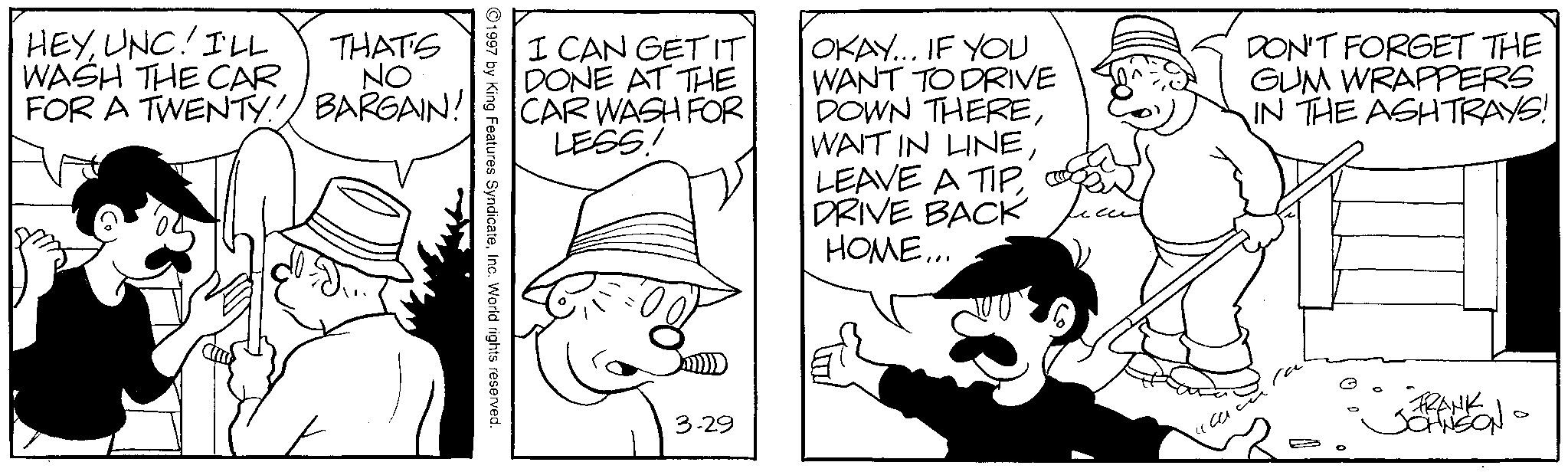 Comics OCR: HEYUNC! I'LL WASH THE CAR THAT'S NO FOR A TWENTY! BARGAIN! I CAN GET IT DONE AT THE CAR WASH FOR LESS! OKAY... IF YOU WANT TO DRIVE DOWN THEREDRIVE BACK HOME... DON'T FORGET THE GUM WRAPPERS IN THE ASHTRAYS! 1997 by King Features SyndicateInc. World rights reserved. 3.29 FRANK JOHNSON 0 HEYUNC ! I'LL WASH THE CAR THAT'S NO FOR A TWENTY ! BARGAIN ! I CAN GET IT DONE AT THE CAR WASH FOR LESS ! OKAY ... IF YOU WANT TO DRIVE DOWN THEREWAIT IN LINELEAVE A TIPDRIVE BACK HOME ... DON'T FORGET THE GUM WRAPPERS IN THE ASHTRAYS ! 1997 by King Features SyndicateInc. World rights reserved . 3.29 FRANK JOHNSON 0