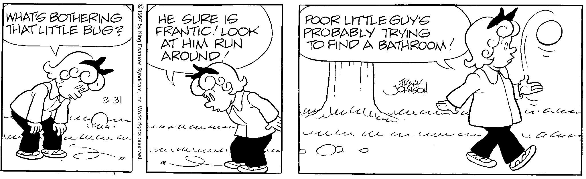Fictional character OCR: WHAT'S BOTHERING THAT LITTLE BUG? HE SURE IS FRANTIC! LOOK AT HIM RUN AROUND! POOR LITTLE GUY'S PROBABLY TRYING TO FIND A BATHROOM! ©1997 by King Features SyndicateInc. World rights reserved. 3-31 ??? ??????? ??????? FRANK JOHNSON ????????? ?????????? Face WHAT'S BOTHERING THAT LITTLE BUG ? HE SURE IS FRANTIC ! LOOK AT HIM RUN AROUND ! POOR LITTLE GUY'S PROBABLY TRYING TO FIND A BATHROOM ! © 1997 by King Features SyndicateInc. World rights reserved . 3-31 ??? ??????? ??????? FRANK JOHNSON ????????? ?????????? Face
