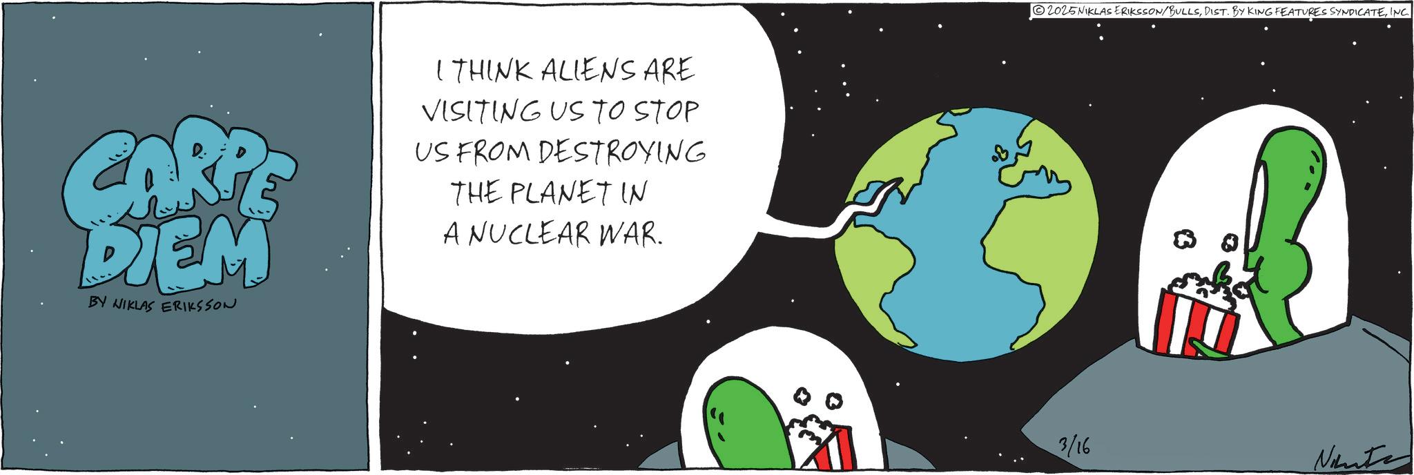 Outer space OCR: CARPE DIEM BY NIKLAS ERIKSSON I THINK ALIENS ARE VISITING US TO STOP US FROM DESTROYING THE PLANET IN A NUCLEAR WAR. 2025NIKLAS ERIKSSON/BULLSINC. 3/16 Ninte CARPE DIEM BY NIKLAS ERIKSSON I THINK ALIENS ARE VISITING US TO STOP US FROM DESTROYING THE PLANET IN A NUCLEAR WAR . 2025NIKLAS ERIKSSON / BULLSDIST . BY KING FEATURES SYNDICATEINC . 3/16 Ninte