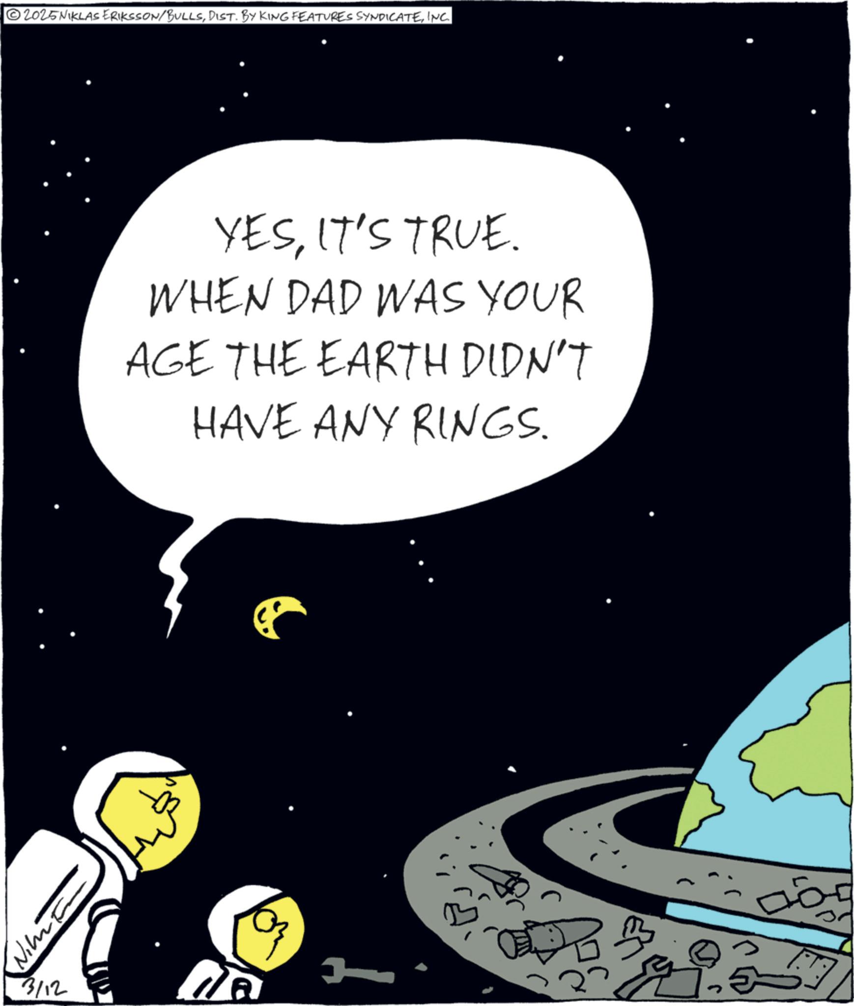 Science OCR: 2025 NIKLAS ERIKSSON/BULLSINC. YESIT'S TRUE. WHEN DAD WAS YOUR AGE THE EARTH DIDN'T HAVE ANY RINGS. J 3/12 B 2025 NIKLAS ERIKSSON / BULLSDIST . BY KING FEATURES SYNDICATEINC . YESIT'S TRUE . WHEN DAD WAS YOUR AGE THE EARTH DIDN'T HAVE ANY RINGS . J 3/12 B