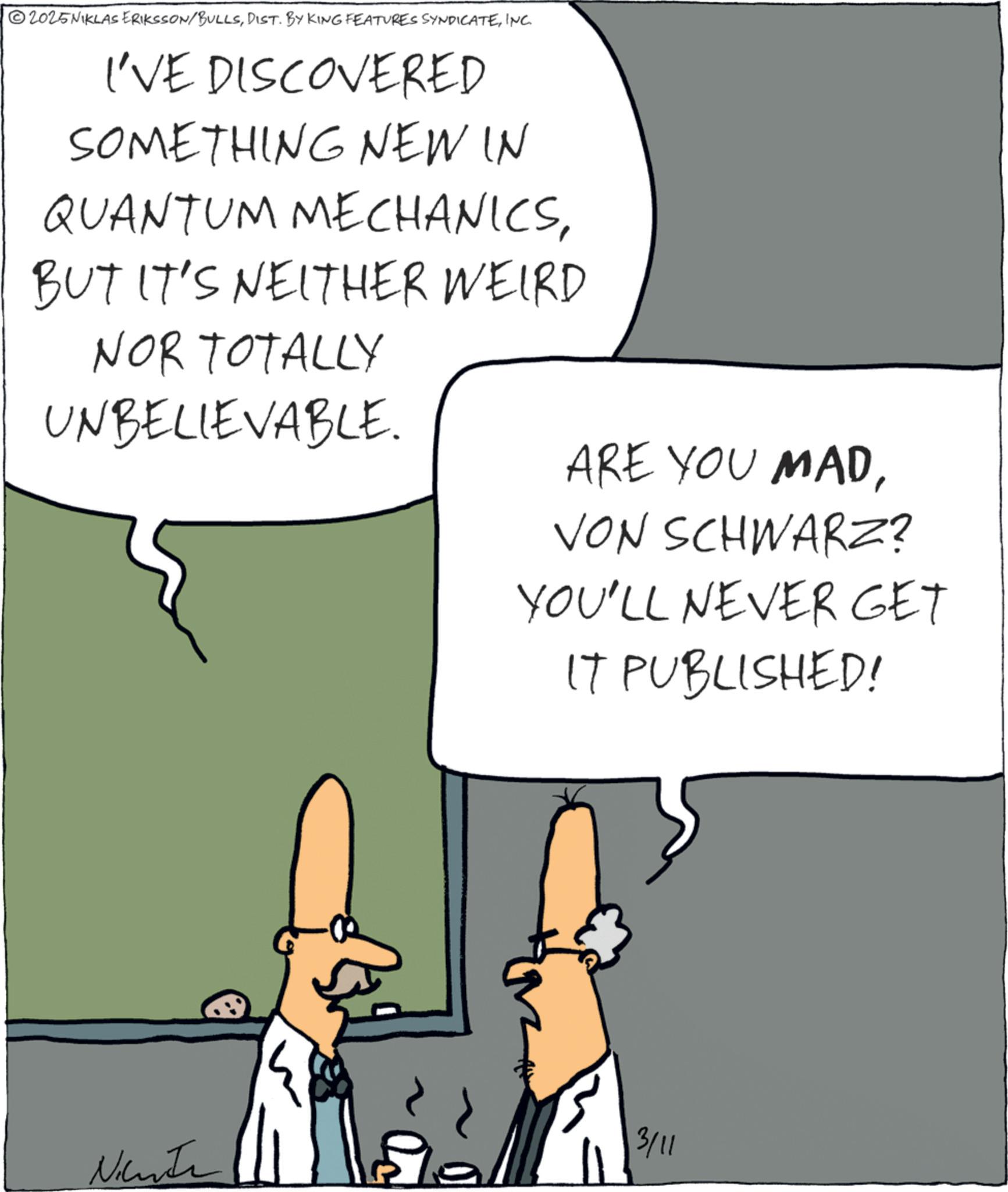 INC. I'VE DISCOVERED SOMETHING NEW IN QUANTUM MECHANICSBUT IT'S NEITHER WEIRD NOR TOTALLY UNBELIEVABLE. ARE YOU MADVON SCHWARZ? YOU'LL NEVER GET IT PUBLISHED! Nicute 3/11 2025NIKLAS ERIKSSON / BULLSDIST . BY KING FEATURES SYNDICATEINC . I'VE DISCOVERED SOMETHING NEW IN QUANTUM MECHANICSBUT IT'S NEITHER WEIRD NOR TOTALLY UNBELIEVABLE . ARE YOU MADVON SCHWARZ ? YOU'LL NEVER GET IT PUBLISHED ! Nicute 3/11