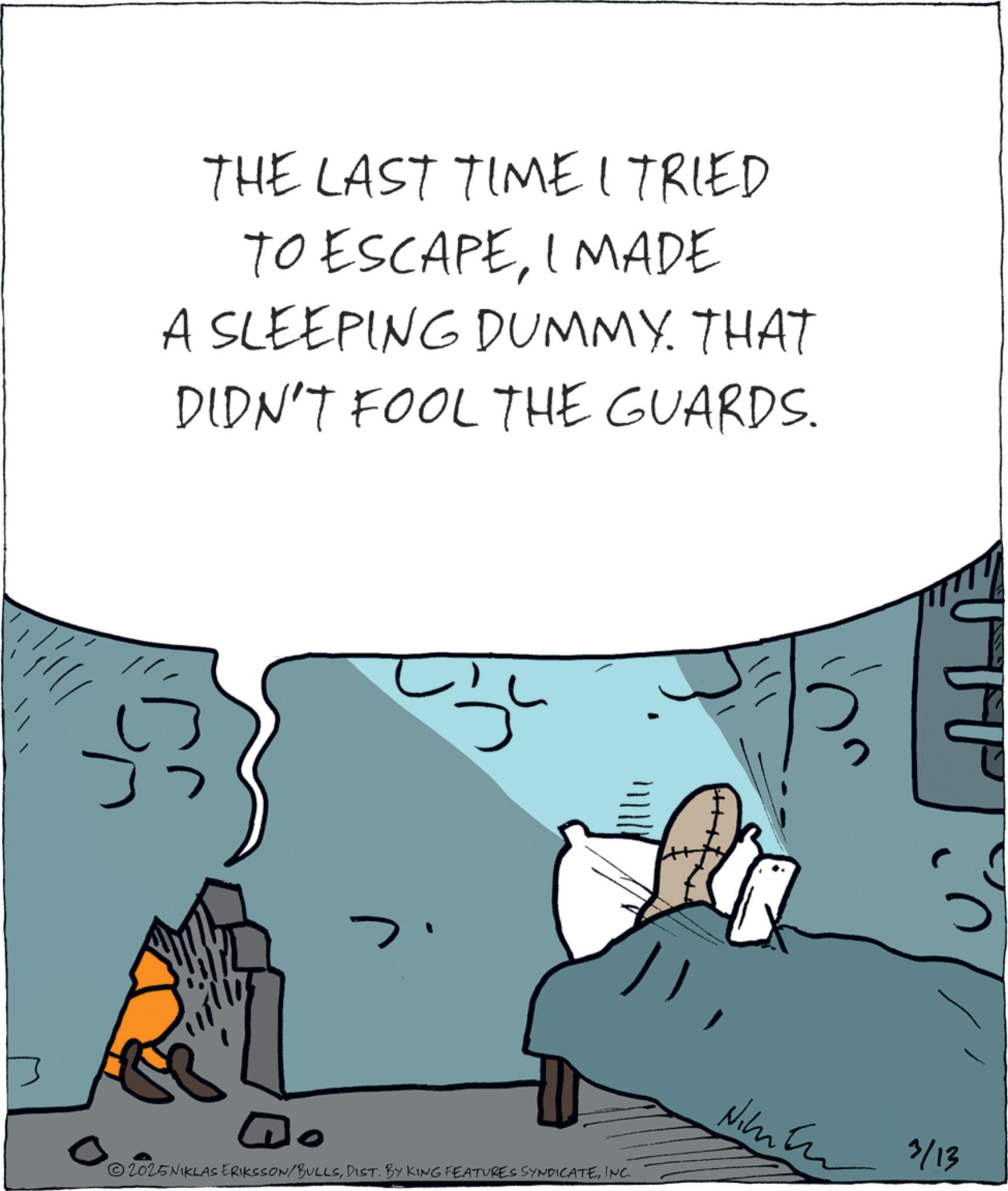 Animation OCR: THE LAST TIME I TRIED TO ESCAPEI MADE A SLEEPING DUMMY. THAT DIDN'T FOOL THE GUARDS. Do Nimber 3/13 0 2025NIKLAS ERIKSSON/BULLSINC. THE LAST TIME I TRIED TO ESCAPEI MADE A SLEEPING DUMMY . THAT DIDN'T FOOL THE GUARDS . Do Nimber 3/13 0 2025NIKLAS ERIKSSON / BULLSDIST . BY KING FEATURES SYNDICATEINC .