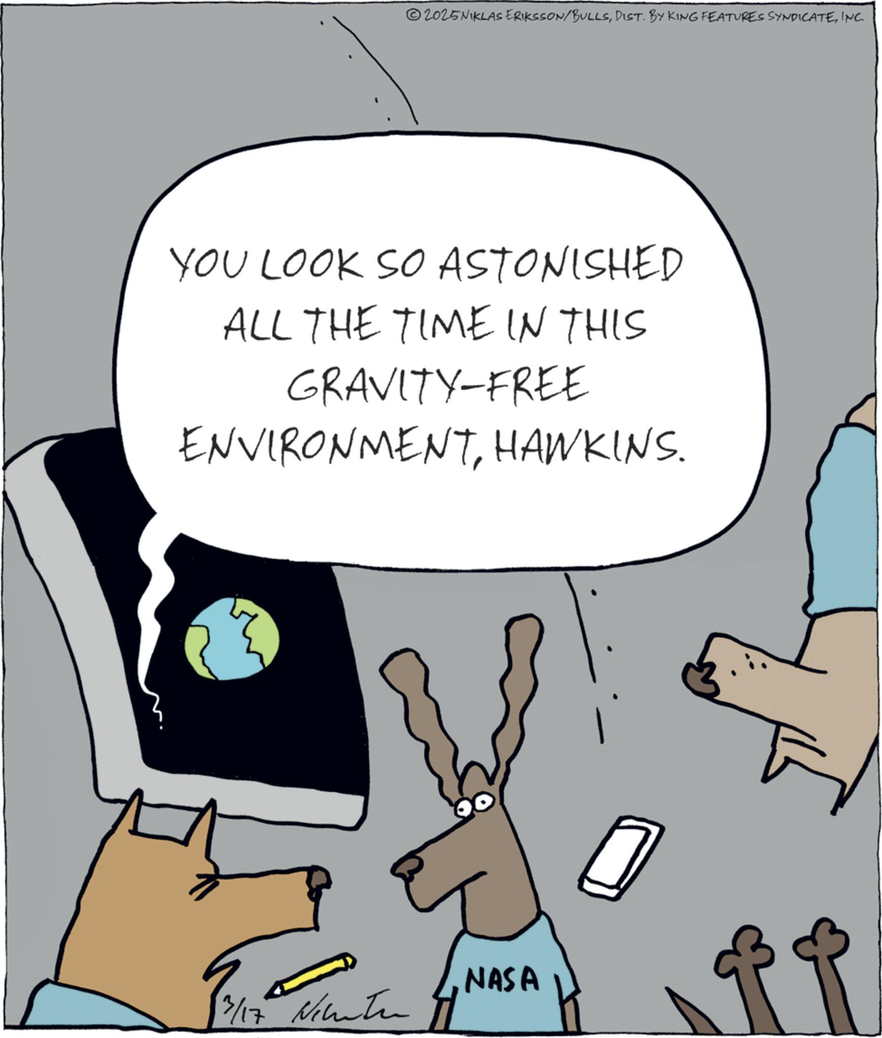 Animated cartoon OCR: 2025NIKLAS ERIKSSON/BULLSINC. YOU LOOK SO ASTONISHED ALL THE TIME IN THIS GRAVITY-FREE ENVIRONMENTHAWKINS. 13/17 NASA 0 2025NIKLAS ERIKSSON / BULLSDIST . BY KING FEATURES SYNDICATEINC . YOU LOOK SO ASTONISHED ALL THE TIME IN THIS GRAVITY - FREE ENVIRONMENTHAWKINS . 13/17 NASA 0