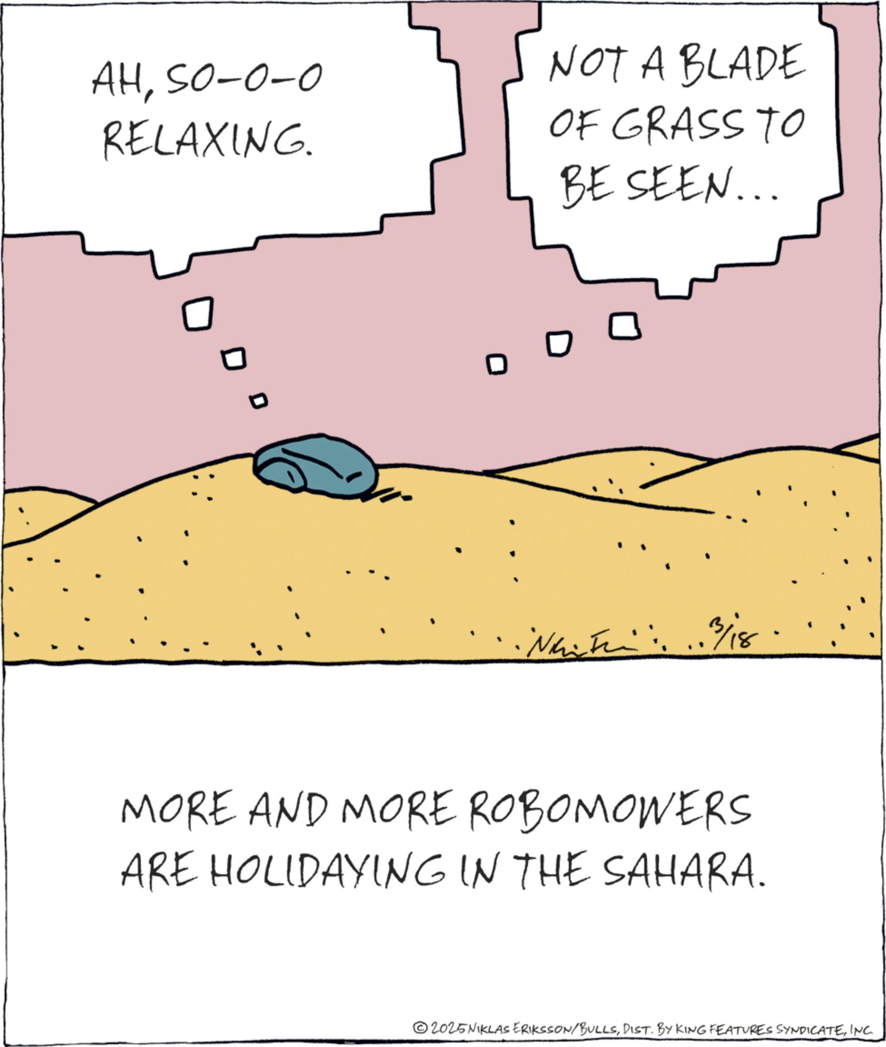 Ecoregion OCR: AHSO-0-0 RELAXING. NOT A BLADE OF GRASS TO BE SEEN... D D 3/18. MORE AND MORE ROBOMOWERS ARE HOLIDAYING IN THE SAHARA. 2025NIKLAS ERIKSSON/BULLSINC. AHSO - 0-0 RELAXING . NOT A BLADE OF GRASS TO BE SEEN ... D D 3/18 . MORE AND MORE ROBOMOWERS ARE HOLIDAYING IN THE SAHARA . 2025NIKLAS ERIKSSON / BULLSDIST . BY KING FEATURES SYNDICATEINC .