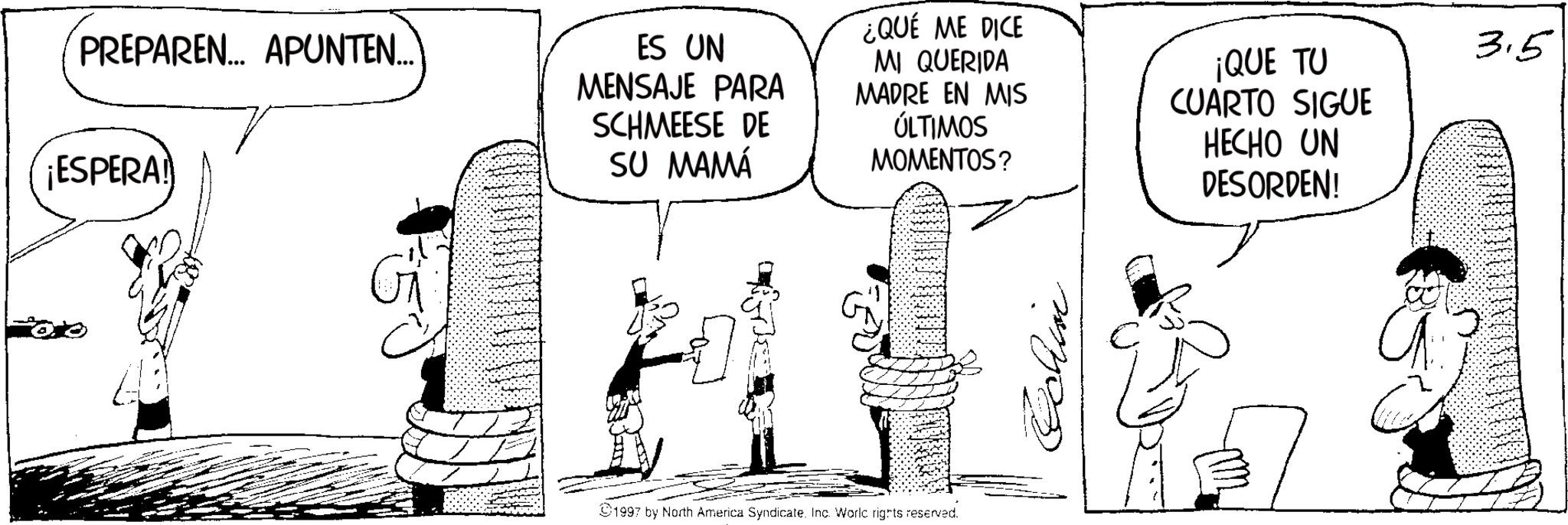 Fictional character OCR: PREPAREN... APUNTEN... ¡ESPERA! ES UN MENSAJE PARA SCHMEESE DE SU MAMÁ ¿QUE ME DICE MI QUERIDA MADRE EN MIS ÚLTIMOS MOMENTOS? ¡QUE TU CUARTO SIGUE HECHO UN DESORDEN! 1997 by North America Syndicate. Inc. World rights reserved. Echin 3.5 PREPAREN ... APUNTEN ... ¡ ESPERA ! ES UN MENSAJE PARA SCHMEESE DE SU MAMÁ ¿ QUE ME DICE MI QUERIDA MADRE EN MIS ÚLTIMOS MOMENTOS ? ¡ QUE TU CUARTO SIGUE HECHO UN DESORDEN ! 1997 by North America Syndicate . Inc. World rights reserved . Echin 3.5