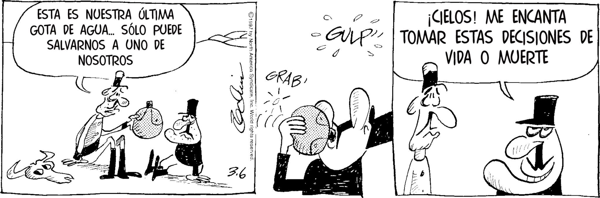 Comic book OCR: ESTA ES NUESTRA ÚLTIMA GOTA DE AGUA... SÓLO PUEDE SALVARNOS A UNO DE NOSOTROS GRABI ¡CIELOS! ME ENCANTA GULP TOMAR ESTAS DECISIONES DE VIDA O MUERTE 1997 by North America SyndicateInc. World rights reserved. 3.6 ESTA ES NUESTRA ÚLTIMA GOTA DE AGUA ... SÓLO PUEDE SALVARNOS A UNO DE NOSOTROS GRABI ¡ CIELOS ! ME ENCANTA GULP TOMAR ESTAS DECISIONES DE VIDA O MUERTE 1997 by North America SyndicateInc. World rights reserved . 3.6
