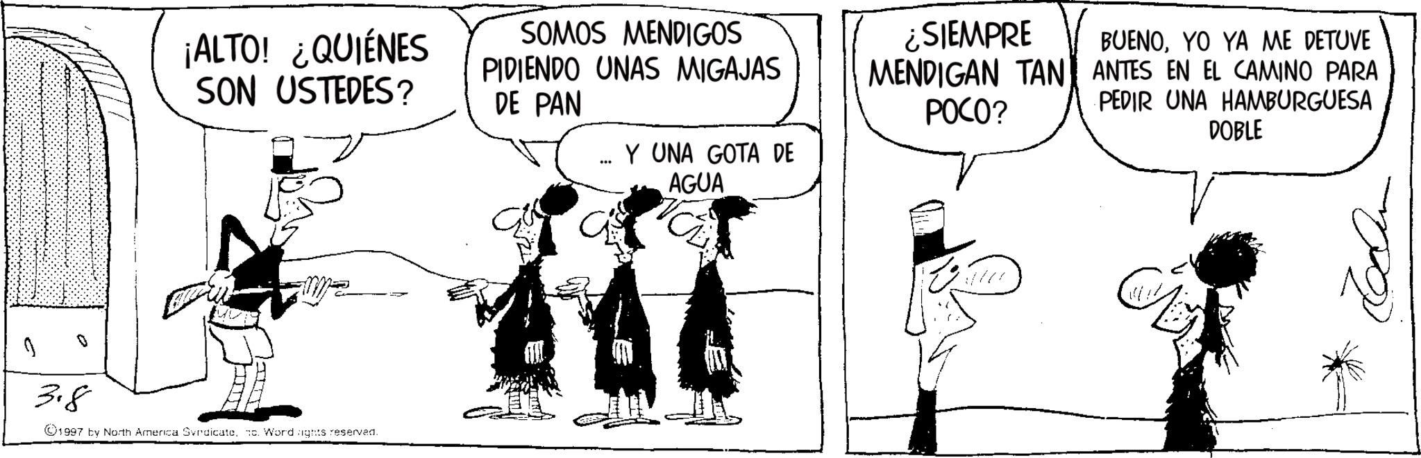 Fictional character OCR: ¡ALTO! ¿QUIÉNES SON USTEDES? SOMOS MENDIGOS PIDIENDO UNAS MIGAJAS DE PAN 3.8 1997 by North America Syndicate. c. Word rights reserved. ? Y UNA GOTA DE AGUA ¿SIEMPRE MENDIGAN TAN POCO? BUENOYO YA ME DETUVE ANTES EN EL CAMINO PARA PEDIR UNA HAMBURGUESA DOBLE ¡ ALTO ! ¿ QUIÉNES SON USTEDES ? SOMOS MENDIGOS PIDIENDO UNAS MIGAJAS DE PAN 3.8 1997 by North America Syndicate . c . Word rights reserved . ? Y UNA GOTA DE AGUA ¿ SIEMPRE MENDIGAN TAN POCO ? BUENOYO YA ME DETUVE ANTES EN EL CAMINO PARA PEDIR UNA HAMBURGUESA DOBLE