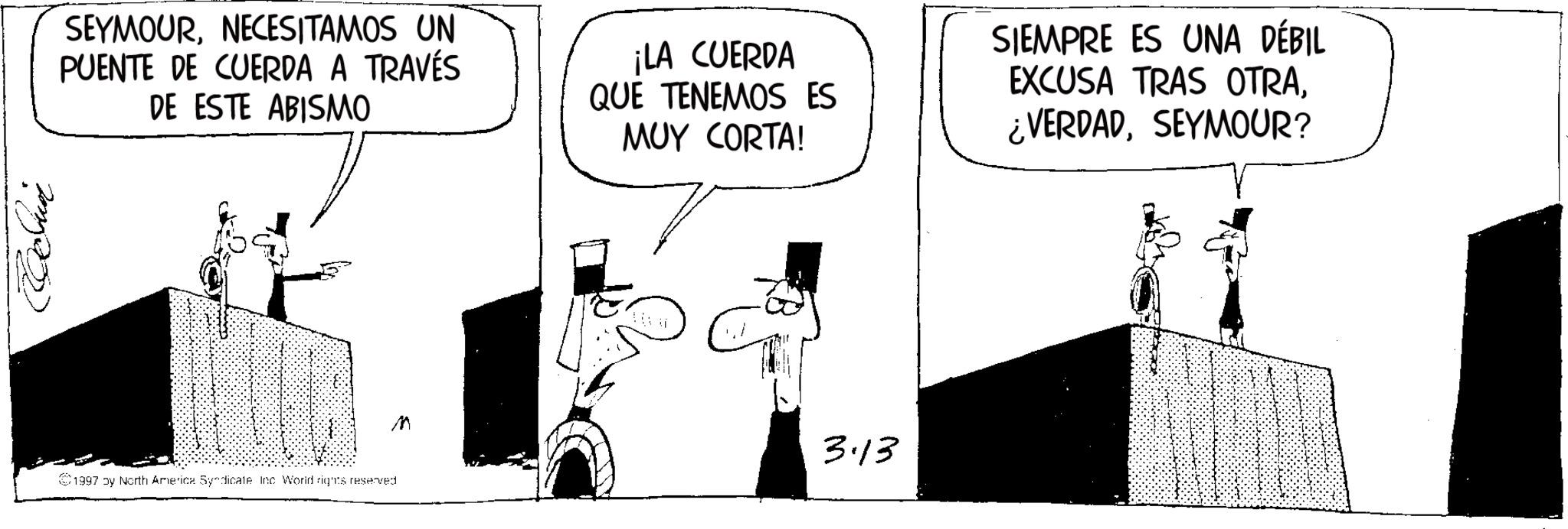 Photo caption OCR: SEYMOURNECESITAMOS UN PUENTE DE CUERDA A TRAVÉS DE ESTE ABISMO ¡LA CUERDA QUE TENEMOS ES MUY CORTA! SIEMPRE ES UNA DÉBIL EXCUSA TRAS OTRASEYMOUR? 1997 by North America Syndicate Inc World rights reserved. M 3·13 SEYMOURNECESITAMOS UN PUENTE DE CUERDA A TRAVÉS DE ESTE ABISMO ¡ LA CUERDA QUE TENEMOS ES MUY CORTA ! SIEMPRE ES UNA DÉBIL EXCUSA TRAS OTRA¿ VERDADSEYMOUR ? 1997 by North America Syndicate Inc World rights reserved . M 3 · 13