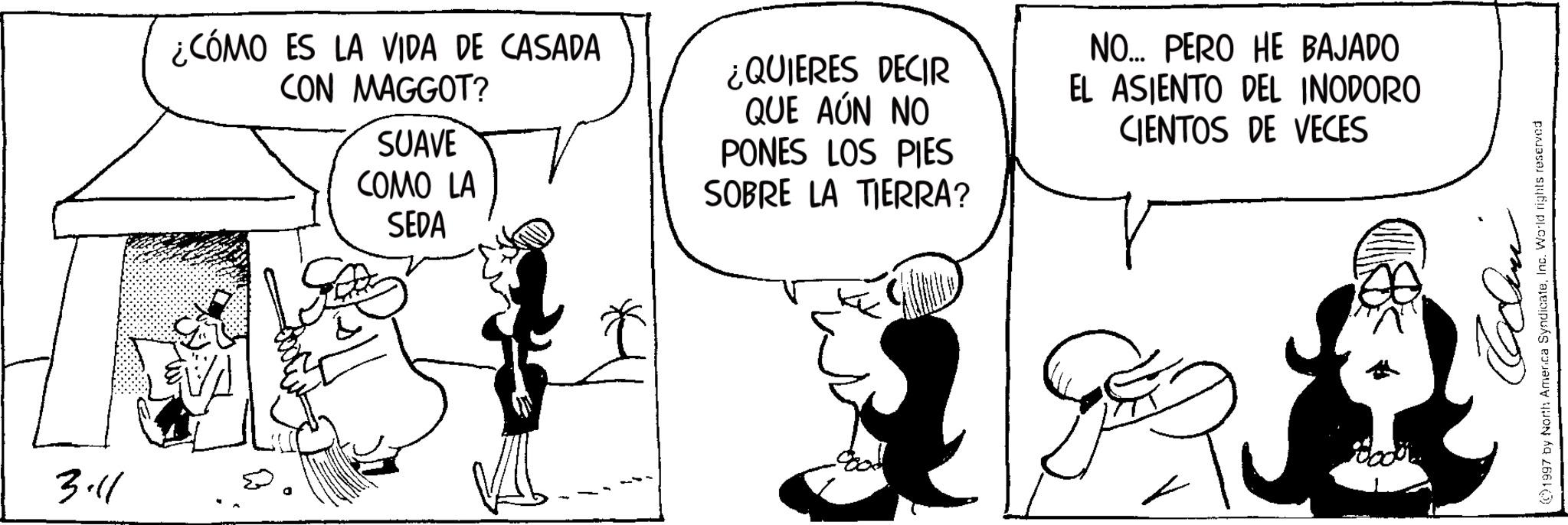 Graphics OCR: 3.11 ¿CÓMO ES LA VIDA DE CASADA CON MAGGOT? SUAVE COMO LA SEDA ¿QUIERES DECIR QUE AÚN NO PONES LOS PIES SOBRE LA TIERRA? NO... PERO HE BAJADO EL ASIENTO DEL INODORO CIENTOS DE VECES Cclini 1997 by North America SyndicateInc. World rights reserved 3.11 ¿ CÓMO ES LA VIDA DE CASADA CON MAGGOT ? SUAVE COMO LA SEDA ¿ QUIERES DECIR QUE AÚN NO PONES LOS PIES SOBRE LA TIERRA ? NO ... PERO HE BAJADO EL ASIENTO DEL INODORO CIENTOS DE VECES Cclini 1997 by North America SyndicateInc. World rights reserved