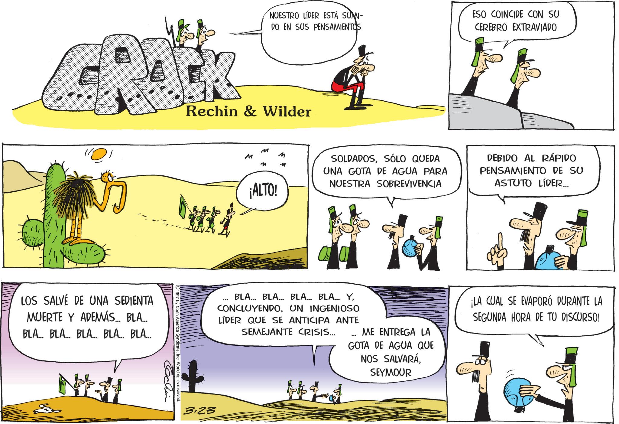 Fictional character OCR: LOS SALVÉ DE UNA SEDIENTA MUERTE Y ADEMÁS... BLA.... BLA... BLA... BLA... BLA... BLA... NUESTRO LÍDER ESTÁ SUMI- DO EN SUS PENSAMIENTOS ESO COINCIDE CON SU CEREBRO EXTRAVIADO Rechin & Wilder M M M M ¡ALTO! SOLDADOSSÓLO QUEDA UNA GOTA DE AGUA PARA NUESTRA SOBREVIVENCIA DEBIDO AL RÁPIDO PENSAMIENTO DE SU ASTUTO LÍDER... 3.23 BLA... BLA... BLA... BLA... YUN INGENIOSO LÍDER QUE SE ANTICIPA ANTE SEMEJANTE CRISIS... Hid ME ENTREGA LA GOTA DE AGUA QUE NOS SALVARÁSEYMOUR ¡LA CUAL SE EVAPORÓ DURANTE LA SEGUNDA HORA DE TU DISCURSO! 1997 by North America SyndicateInc. World rights reserved. Tochin LOS SALVÉ DE UNA SEDIENTA MUERTE Y ADEMÁS ... BLA .... BLA ... BLA ... BLA ... BLA ... BLA ... NUESTRO LÍDER ESTÁ SUMI- DO EN SUS PENSAMIENTOS ESO COINCIDE CON SU CEREBRO EXTRAVIADO Rechin & Wilder M M M M ¡ ALTO ! SOLDADOSSÓLO QUEDA UNA GOTA DE AGUA PARA NUESTRA SOBREVIVENCIA DEBIDO AL RÁPIDO PENSAMIENTO DE SU ASTUTO LÍDER ... 3.23 BLA ... BLA ... BLA ... BLA ... YUN INGENIOSO LÍDER QUE SE ANTICIPA ANTE SEMEJANTE CRISIS ... Hid ME ENTREGA LA GOTA DE AGUA QUE NOS SALVARÁSEYMOUR ¡ LA CUAL SE EVAPORÓ DURANTE LA SEGUNDA HORA DE TU DISCURSO ! 1997 by North America SyndicateInc. World rights reserved . Tochin