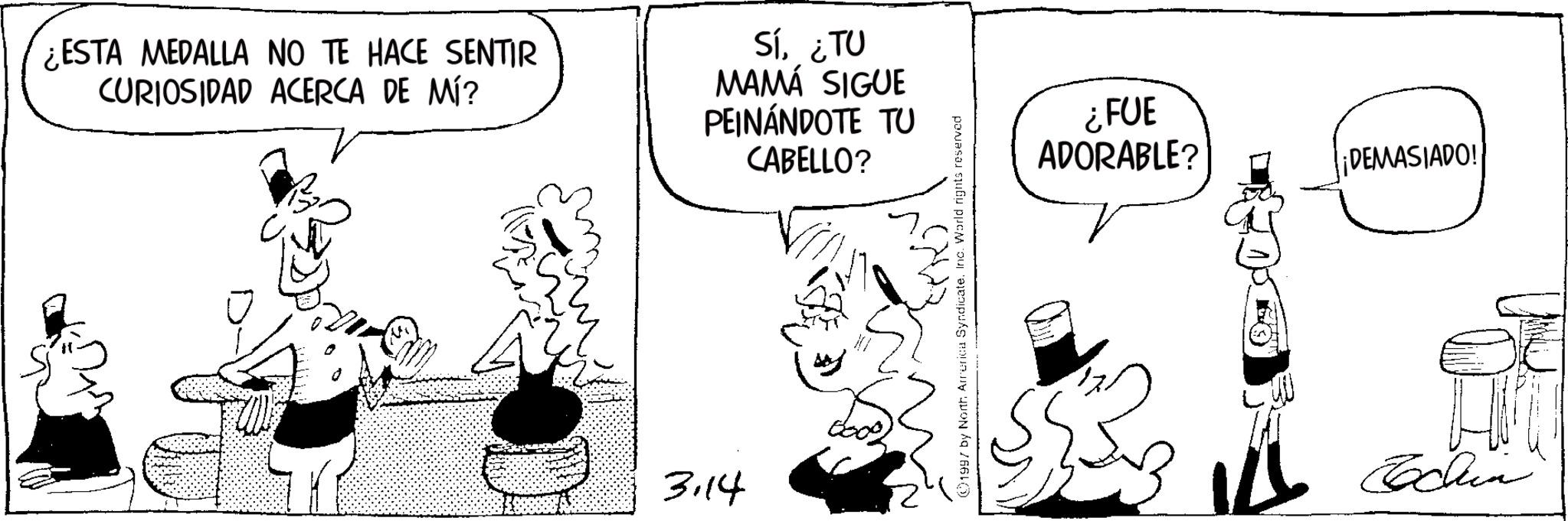 Publication OCR: ¿ESTA MEDALLA NO TE HACE SENTIR CURIOSIDAD ACERCA DE MÍ? Sí¿TU MAMÁ SIGUE PEINÁNDOTE TU CABELLO? 3.14 1997 by North America SyndicateInc. World rights reserved ¿FUE ADORABLE? ¡DEMASIADO! Echin ¿ ESTA MEDALLA NO TE HACE SENTIR CURIOSIDAD ACERCA DE MÍ ? Sí¿ TU MAMÁ SIGUE PEINÁNDOTE TU CABELLO ? 3.14 1997 by North America SyndicateInc. World rights reserved ¿ FUE ADORABLE ? ¡ DEMASIADO ! Echin