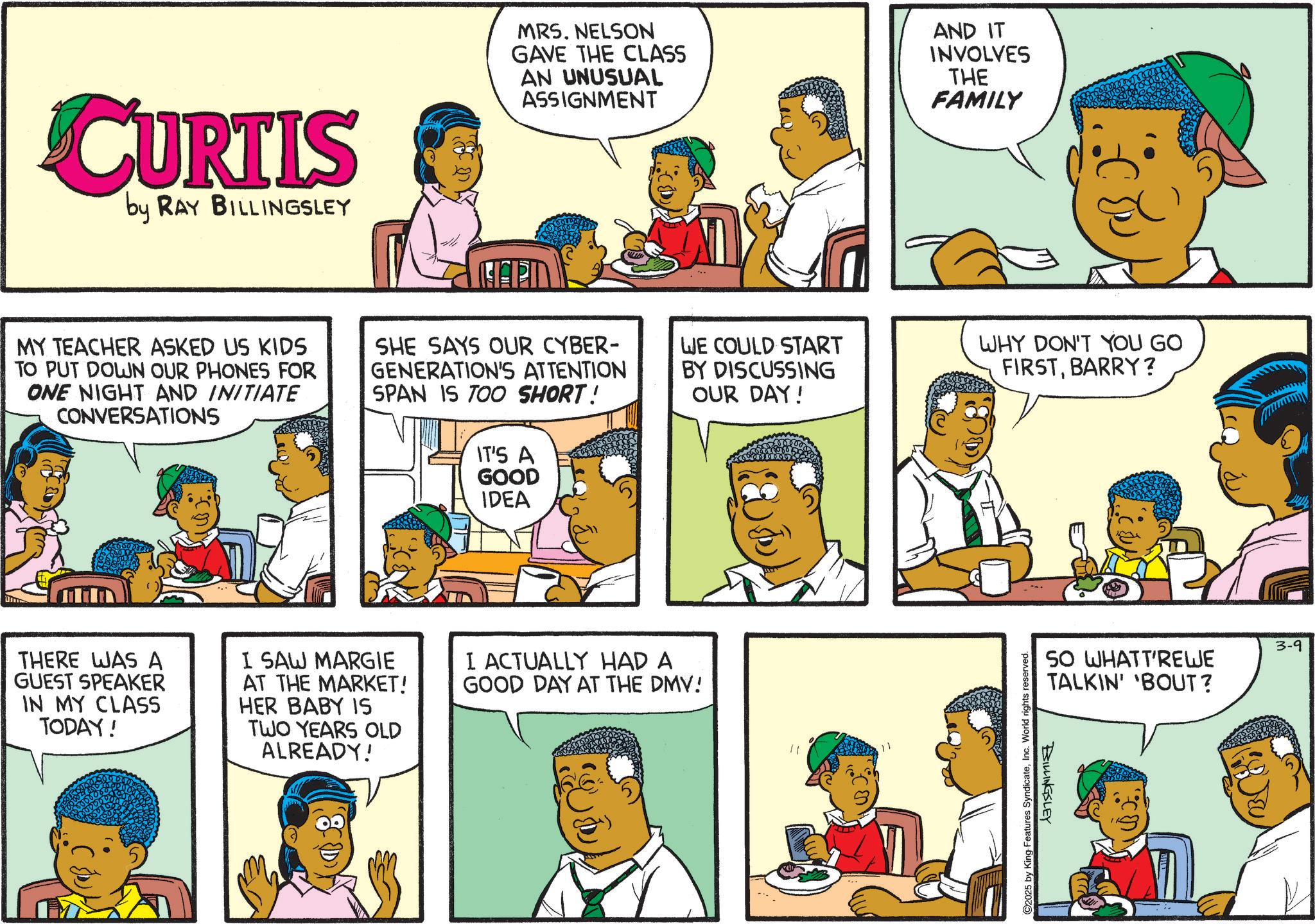 Animation OCR: CURTIS by RAY BILLINGSLEY MRS. NELSON GAVE THE CLASS AN UNUSUAL ASSIGNMENT AND IT INVOLVES THE FAMILY MY TEACHER ASKED US KIDS TO PUT DOWN OUR PHONES FOR ONE NIGHT AND INITIATE CONVERSATIONS SHE SAYS OUR CYBER- GENERATION'S ATTENTION SPAN IS TOO SHORT! IT'S A GOOD IDEA WE COULD START BY DISCUSSING OUR DAY! WHY DON'T YOU GO FIRSTBARRY? THERE WAS A GUEST SPEAKER IN MY CLASS TODAY! I SAW MARGIE AT THE MARKET! HER BABY IS TWO YEARS OLD ALREADY! I ACTUALLY HAD A GOOD DAY AT THE DMV! " C2025 by King Features SyndicateInc. World rights reserved. SO WHATT'REWE TALKIN' 'BOUT? BILLINGSLEY 3-9 CURTIS by RAY BILLINGSLEY MRS . NELSON GAVE THE CLASS AN UNUSUAL ASSIGNMENT AND IT INVOLVES THE FAMILY MY TEACHER ASKED US KIDS TO PUT DOWN OUR PHONES FOR ONE NIGHT AND INITIATE CONVERSATIONS SHE SAYS OUR CYBER- GENERATION'S ATTENTION SPAN IS TOO SHORT ! IT'S A GOOD IDEA WE COULD START BY DISCUSSING OUR DAY ! WHY DON'T YOU GO FIRSTBARRY ? THERE WAS A GUEST SPEAKER IN MY CLASS TODAY ! I SAW MARGIE AT THE MARKET ! HER BABY IS TWO YEARS OLD ALREADY ! I ACTUALLY HAD A GOOD DAY AT THE DMV ! " C2025 by King Features SyndicateInc. World rights reserved . SO WHATT'REWE TALKIN ' ' BOUT ? BILLINGSLEY 3-9