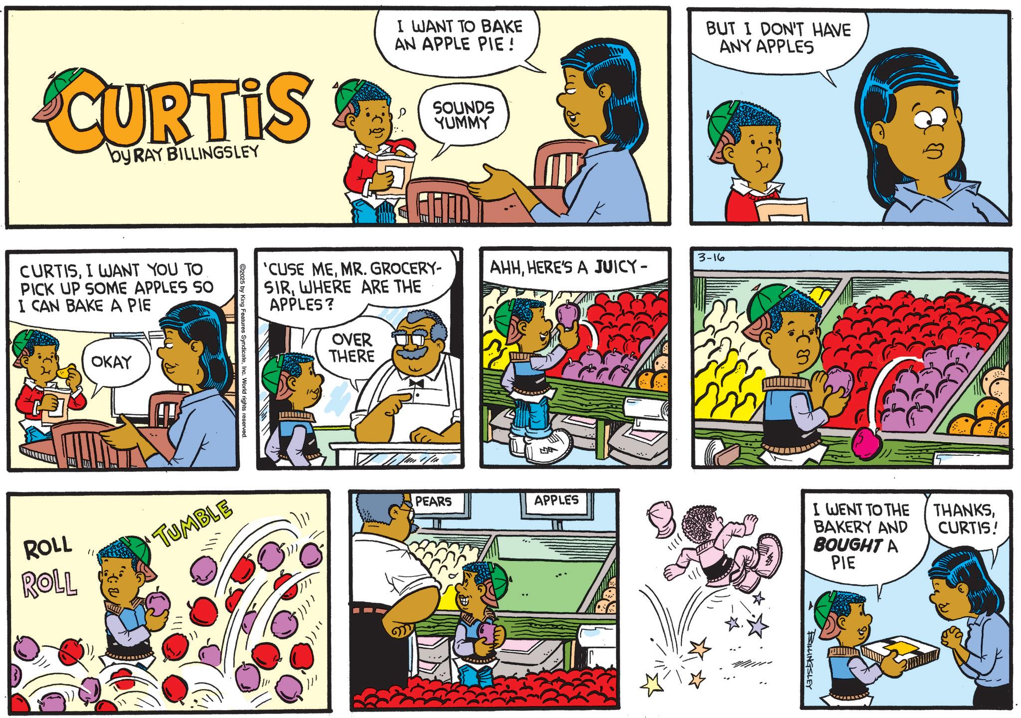 Publication OCR: CURTIS by RAY BILLINGSLEY CURTISI WANT YOU TO PICK UP SOME APPLES SO I CAN BAKE A PIE OKAY ROLL ROLL " I WANT TO BAKE AN APPLE PIE! BUT I DON'T HAVE ANY APPLES SOUNDS YUMMY 3-16 'CUSE MEMR. GROCERY- AHHHERE'S A JUICY- SIRWHERE ARE THE APPLES? ©2025 King Features SyndicateInc. World rights reserved. TUMBLE OVER THERE PEARS APPLES I WENT TO THE BAKERY AND BOUGHT A PIE BILLINGSLEY THANKSCURTIS! CURTIS by RAY BILLINGSLEY CURTISI WANT YOU TO PICK UP SOME APPLES SO I CAN BAKE A PIE OKAY ROLL ROLL " I WANT TO BAKE AN APPLE PIE ! BUT I DON'T HAVE ANY APPLES SOUNDS YUMMY 3-16 ' CUSE MEMR . GROCERY- AHHHERE'S A JUICY- SIRWHERE ARE THE APPLES ? © 2025 King Features SyndicateInc. World rights reserved . TUMBLE OVER THERE PEARS APPLES I WENT TO THE BAKERY AND BOUGHT A PIE BILLINGSLEY THANKSCURTIS !