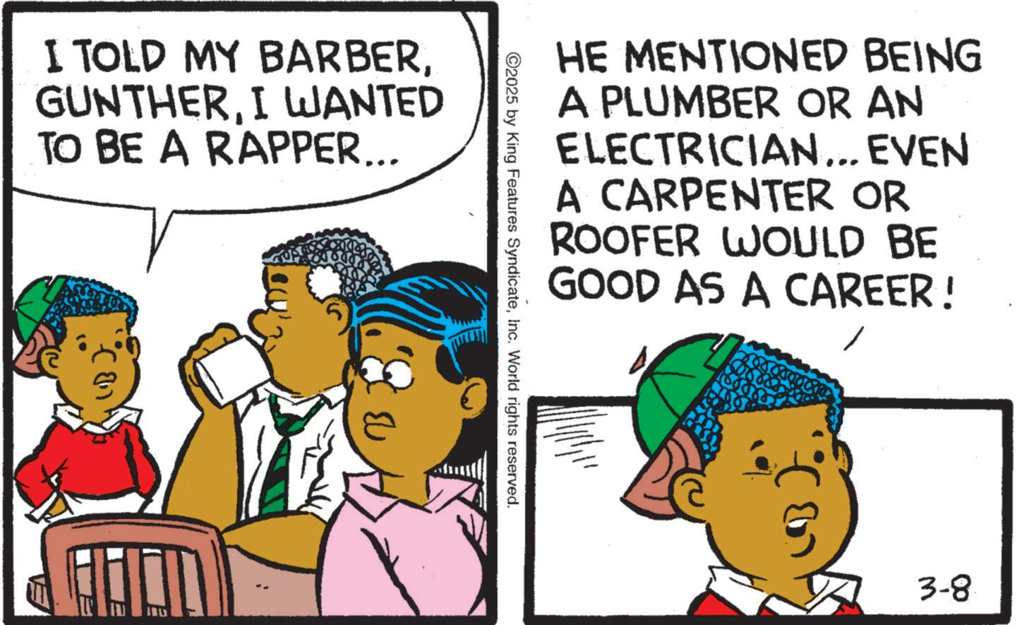 Fiction OCR: I TOLD MY BARBERI WANTED TO BE A RAPPER... HE MENTIONED BEING A PLUMBER OR AN ELECTRICIAN... EVEN A CARPENTER OR ROOFER WOULD BE GOOD AS A CAREER! ©2025 by King Features SyndicateInc. World rights reserved. e? 3-8 I TOLD MY BARBERI WANTED TO BE A RAPPER ... HE MENTIONED BEING A PLUMBER OR AN ELECTRICIAN ... EVEN A CARPENTER OR ROOFER WOULD BE GOOD AS A CAREER ! © 2025 by King Features SyndicateInc. World rights reserved . e? 3-8