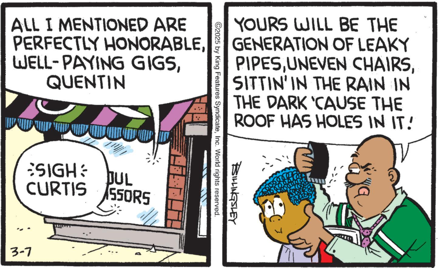 Fictional character OCR: ALL I MENTIONED ARE PERFECTLY HONORABLEQUENTIN SIGH: JUL CURTIS 550RS 3-7 YOURS WILL BE THE GENERATION OF LEAKY PIPESSITTIN' IN THE RAIN IN THE DARK ‘CAUSE THE ROOF HAS HOLES IN IT! ©2025 by King Features SyndicateInc. World rights reserved. BILLINGSLEY 10107 ALL I MENTIONED ARE PERFECTLY HONORABLEWELL - PAYING GIGSQUENTIN SIGH : JUL CURTIS 550RS 3-7 YOURS WILL BE THE GENERATION OF LEAKY PIPESUNEVEN CHAIRSSITTIN ' IN THE RAIN IN THE DARK ‘ CAUSE THE ROOF HAS HOLES IN IT ! © 2025 by King Features SyndicateInc. World rights reserved . BILLINGSLEY 10107