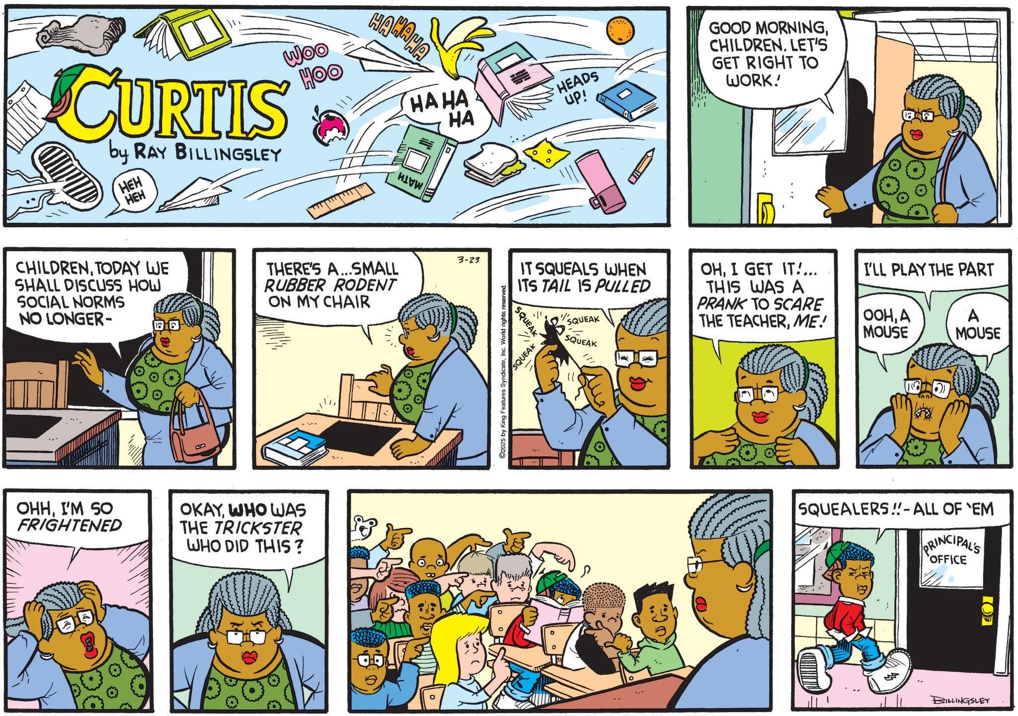 Pleased OCR: CURTIS by RAY BILLINGSLEY HEH HEH Woo OOH CHILDRENTODAY WE SHALL DISCUSS HOW SOCIAL NORMS NO LONGER- THERE'S A...SMALL RUBBER RODENT ON MY CHAIR OHHI'M SO FRIGHTENED OKAYWHO WAS THE TRICKSTER WHO DID THIS? HAHAHA HAHA HA HEADS up! GOOD MORNINGCHILDREN. LET'S GET RIGHT TO WORK! 3-23 IT SQUEALS WHEN ITS TAIL IS PULLED 2025 by King Features SyndicateInc. World rights reserved. SQUEAK 71 SQUEAK SQUEAK SQUEAK OHI GET IT... THIS WAS A PRANK TO SCARE THE TEACHERME! I'LL PLAY THE PART OOHA MOUSE A MOUSE SQUEALERS!! - ALL OF 'EM PRINCIPAL'S OFFICE BILLINGSLEY ??S CURTIS by RAY BILLINGSLEY HEH HEH Woo OOH CHILDRENTODAY WE SHALL DISCUSS HOW SOCIAL NORMS NO LONGER- THERE'S A ... SMALL RUBBER RODENT ON MY CHAIR OHHI'M SO FRIGHTENED OKAYWHO WAS THE TRICKSTER WHO DID THIS ? HAHAHA HAHA HA HEADS up ! GOOD MORNINGCHILDREN . LET'S GET RIGHT TO WORK ! 3-23 IT SQUEALS WHEN ITS TAIL IS PULLED 2025 by King Features SyndicateInc. World rights reserved . SQUEAK 71 SQUEAK SQUEAK SQUEAK OHI GET IT ... THIS WAS A PRANK TO SCARE THE TEACHERME ! I'LL PLAY THE PART OOHA MOUSE A MOUSE SQUEALERS !! - ALL OF ' EM PRINCIPAL'S OFFICE BILLINGSLEY ??S