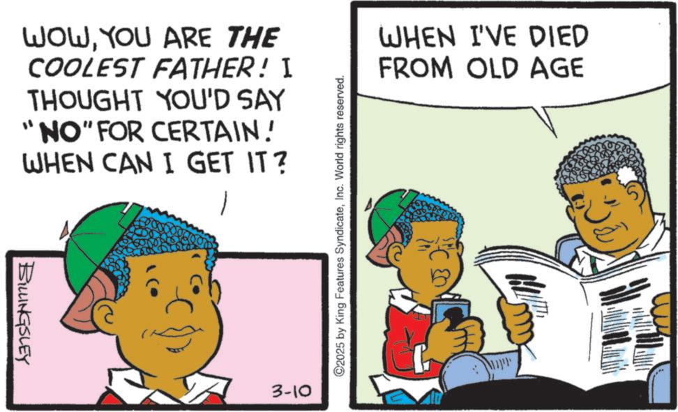 Happiness OCR: BILLINGSLEY WOWYOU ARE THE COOLEST FATHER! I THOUGHT YOU'D SAY "NO" FOR CERTAIN! WHEN CAN I GET IT? 3-10 ©2025 by King Features SyndicateInc. World rights reserved. WHEN I'VE DIED FROM OLD AGE Mapp BILLINGSLEY WOWYOU ARE THE COOLEST FATHER ! I THOUGHT YOU'D SAY " NO " FOR CERTAIN ! WHEN CAN I GET IT ? 3-10 © 2025 by King Features SyndicateInc. World rights reserved . WHEN I'VE DIED FROM OLD AGE Mapp
