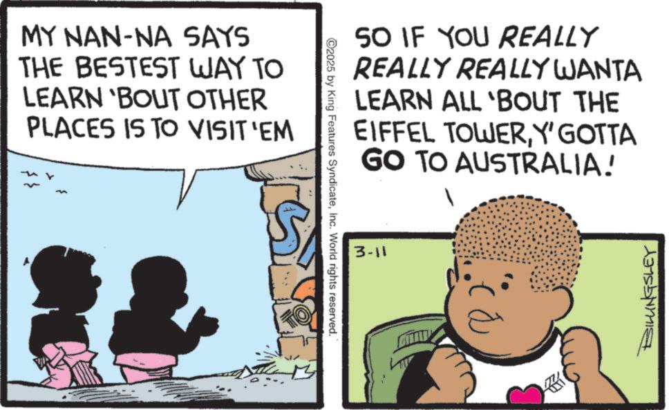 Publication OCR: MY NAN-NA SAYS THE BESTEST WAY TO LEARN 'BOUT OTHER PLACES IS TO VISIT 'EM TO ©2025 by King Features SyndicateInc. World rights reserved. SO IF YOU REALLY REALLY REALLY WANTA LEARN ALL 'BOUT THE EIFFEL TOWERY' GOTTA GO TO AUSTRALIA! 3-11 ? SILLINGSLEY MY NAN - NA SAYS THE BESTEST WAY TO LEARN ' BOUT OTHER PLACES IS TO VISIT ' EM TO © 2025 by King Features SyndicateInc. World rights reserved . SO IF YOU REALLY REALLY REALLY WANTA LEARN ALL ' BOUT THE EIFFEL TOWERY ' GOTTA GO TO AUSTRALIA ! 3-11 ? SILLINGSLEY
